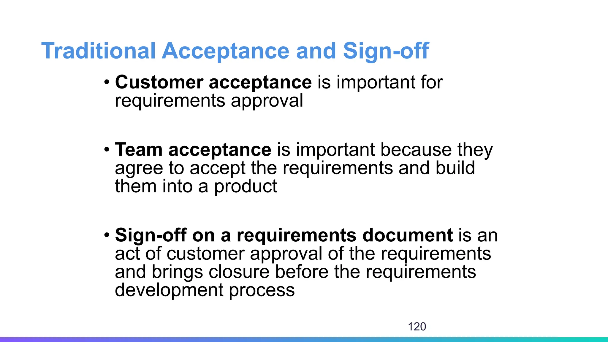 Traditional Acceptance and Sign-off
• Customer acceptance is important for
requirements approval
• Team acceptance is important because they
agree to accept the requirements and build
them into a product
• Sign-off on a requirements document is an
act of customer approval of the requirements
and brings closure before the requirements
development process
120
 