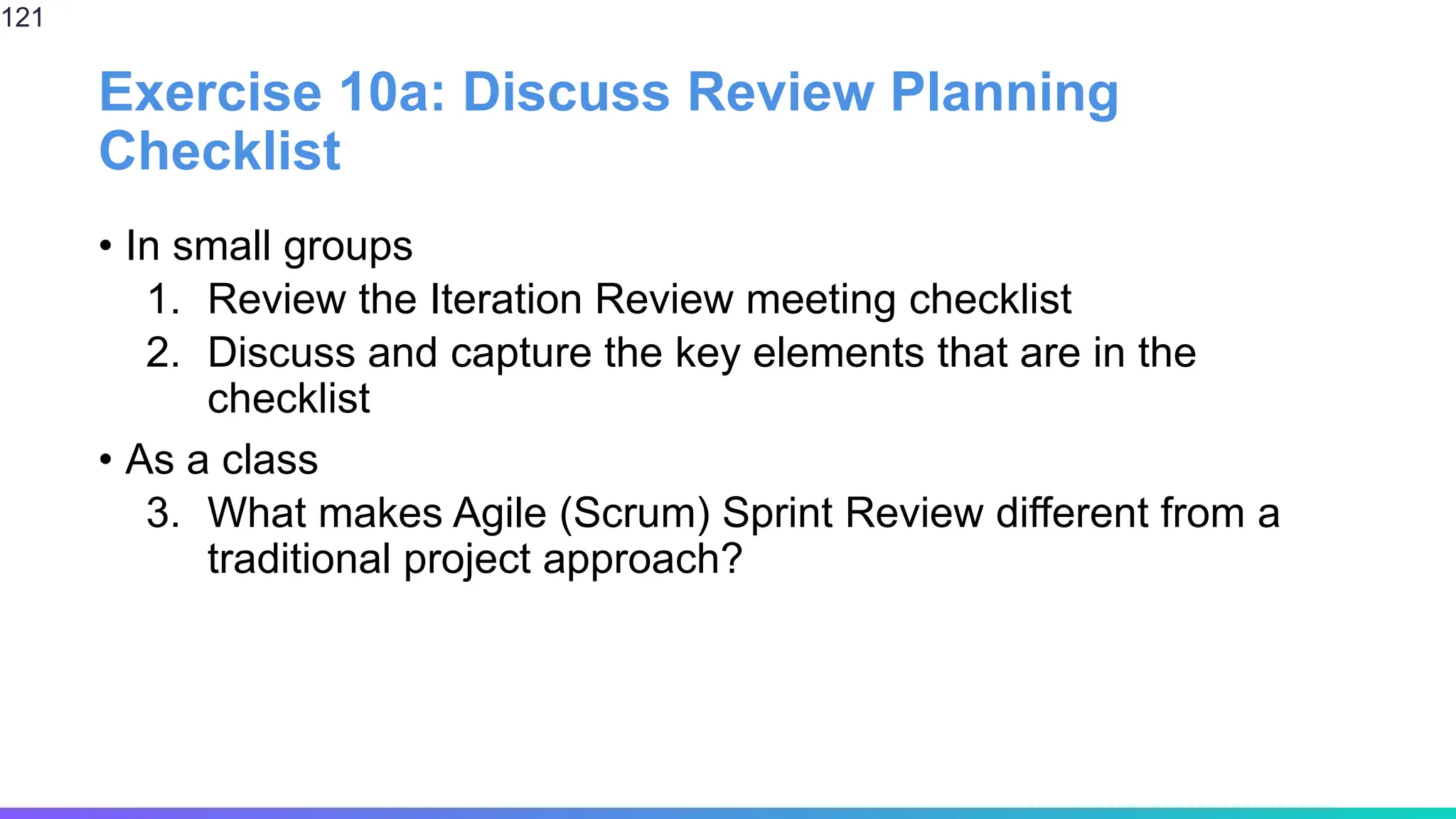 Exercise 10a: Discuss Review Planning
Checklist
• In small groups
1. Review the Iteration Review meeting checklist
2. Discuss and capture the key elements that are in the
checklist
• As a class
3. What makes Agile (Scrum) Sprint Review different from a
traditional project approach?
121
 