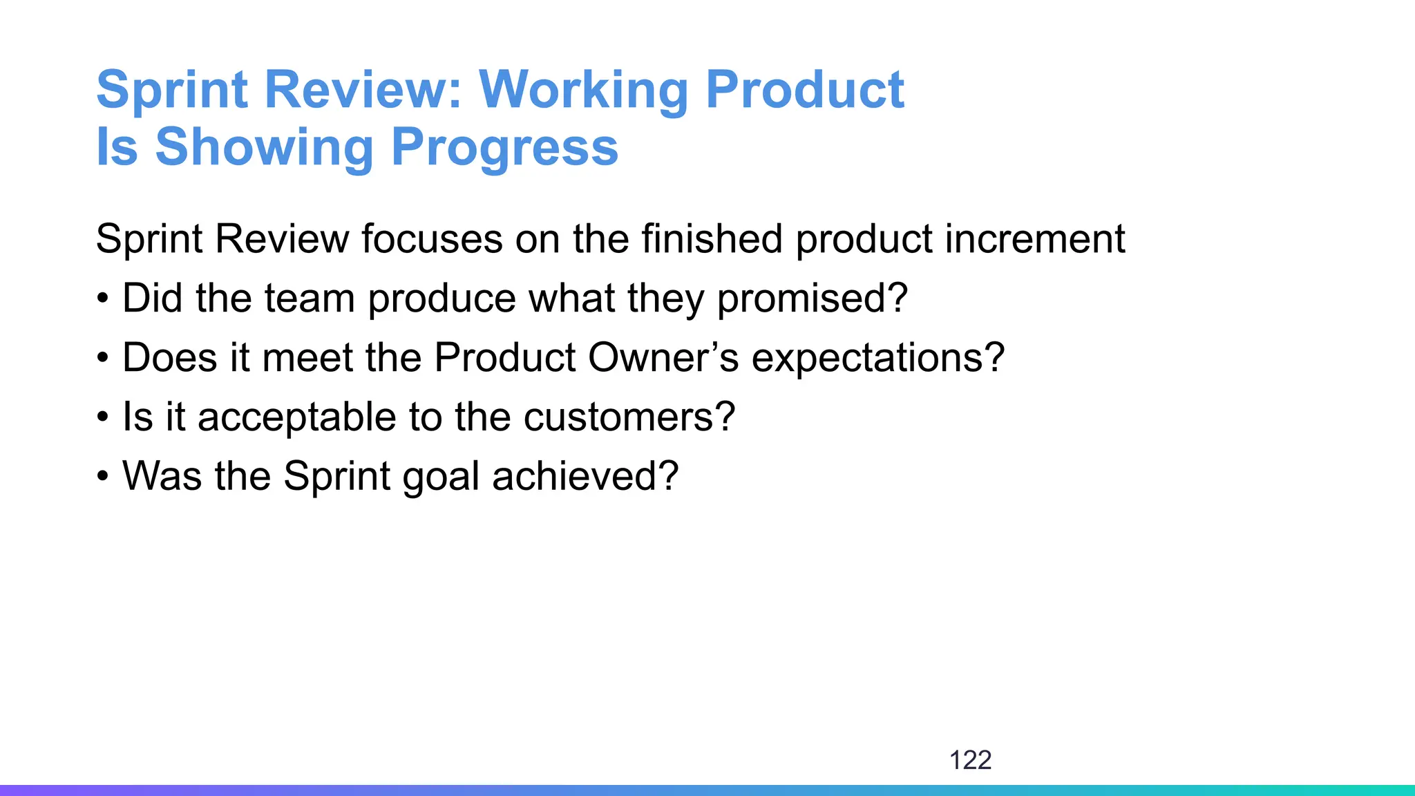 Sprint Review: Working Product
Is Showing Progress
Sprint Review focuses on the finished product increment
• Did the team produce what they promised?
• Does it meet the Product Owner’s expectations?
• Is it acceptable to the customers?
• Was the Sprint goal achieved?
122
 