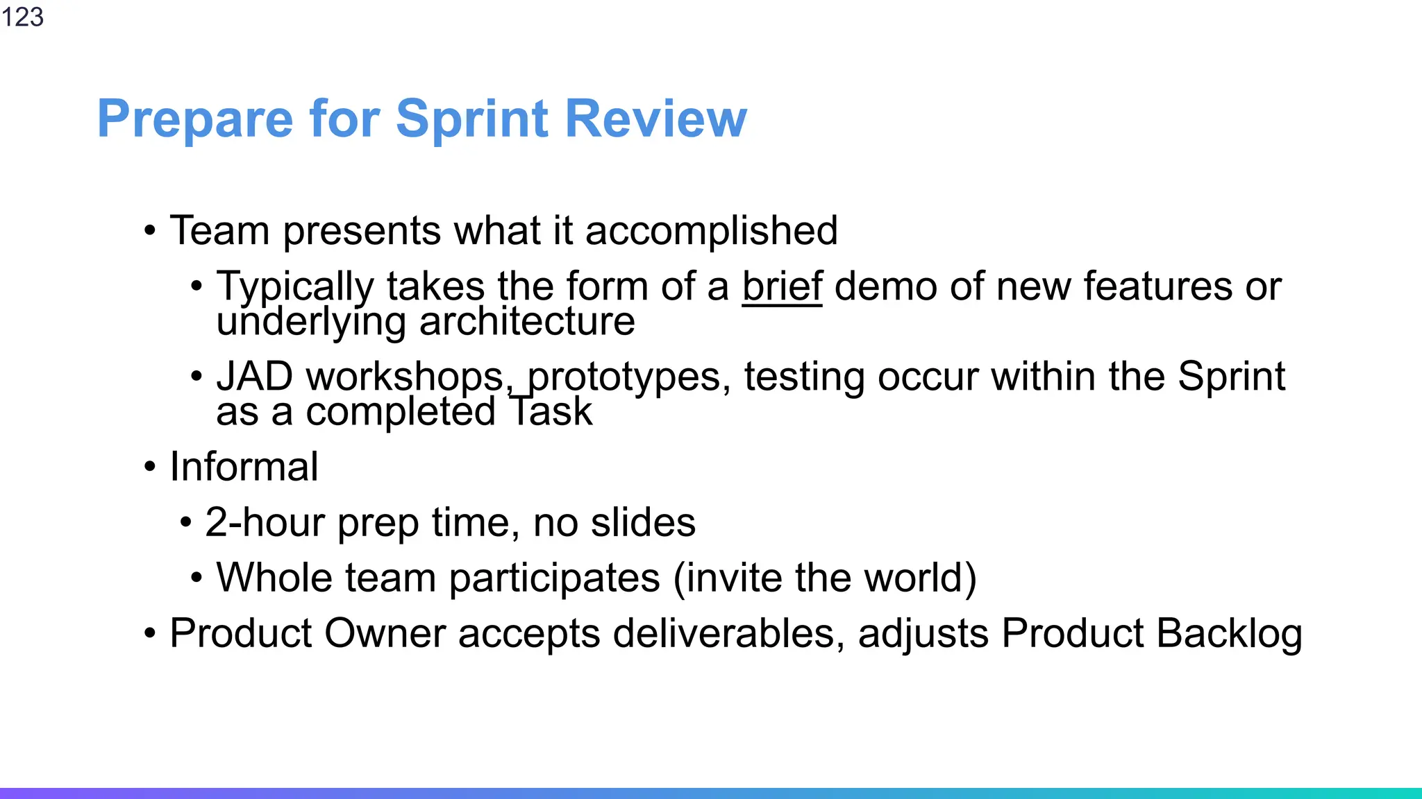 Prepare for Sprint Review
• Team presents what it accomplished
• Typically takes the form of a brief demo of new features or
underlying architecture
• JAD workshops, prototypes, testing occur within the Sprint
as a completed Task
• Informal
• 2-hour prep time, no slides
• Whole team participates (invite the world)
• Product Owner accepts deliverables, adjusts Product Backlog
123
 