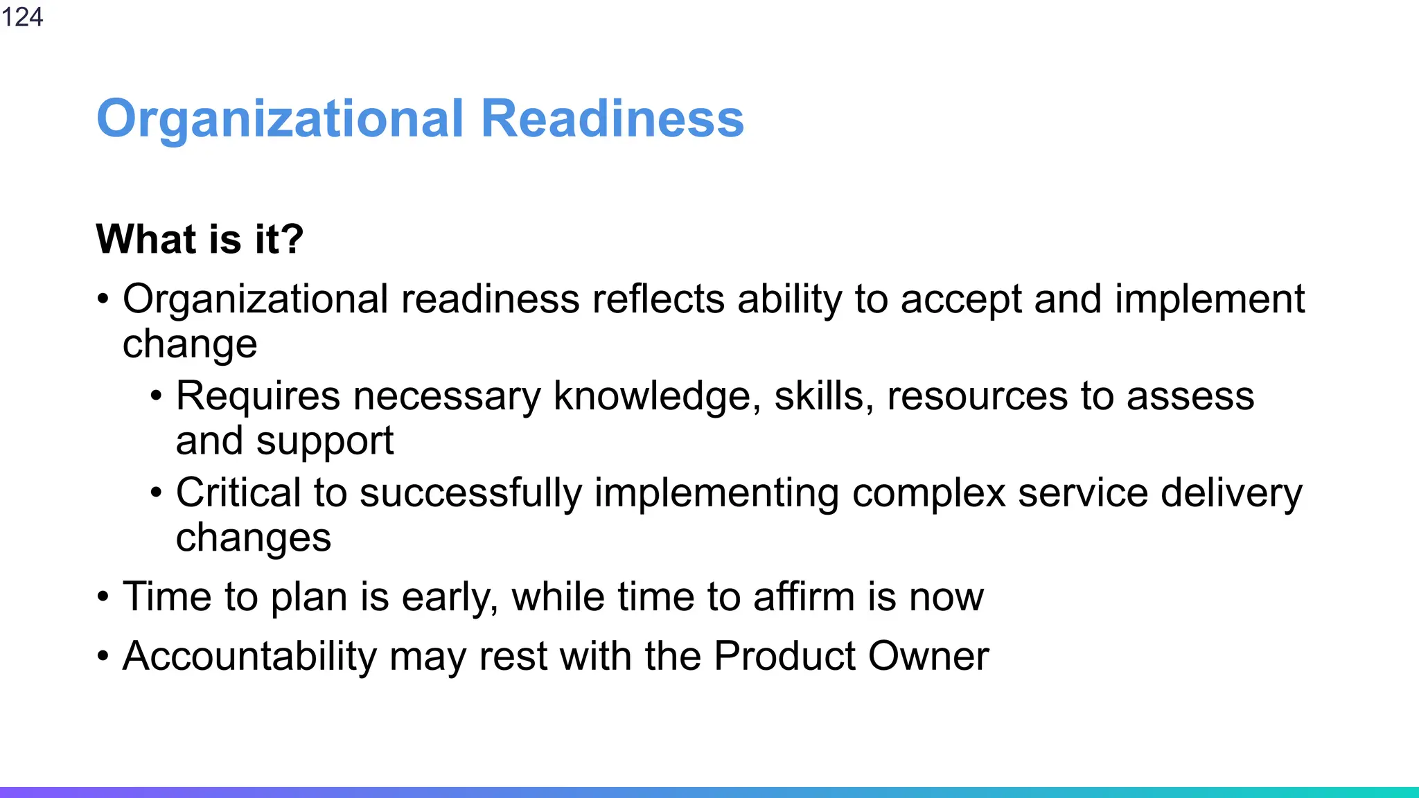 Organizational Readiness
What is it?
• Organizational readiness reflects ability to accept and implement
change
• Requires necessary knowledge, skills, resources to assess
and support
• Critical to successfully implementing complex service delivery
changes
• Time to plan is early, while time to affirm is now
• Accountability may rest with the Product Owner
124
 