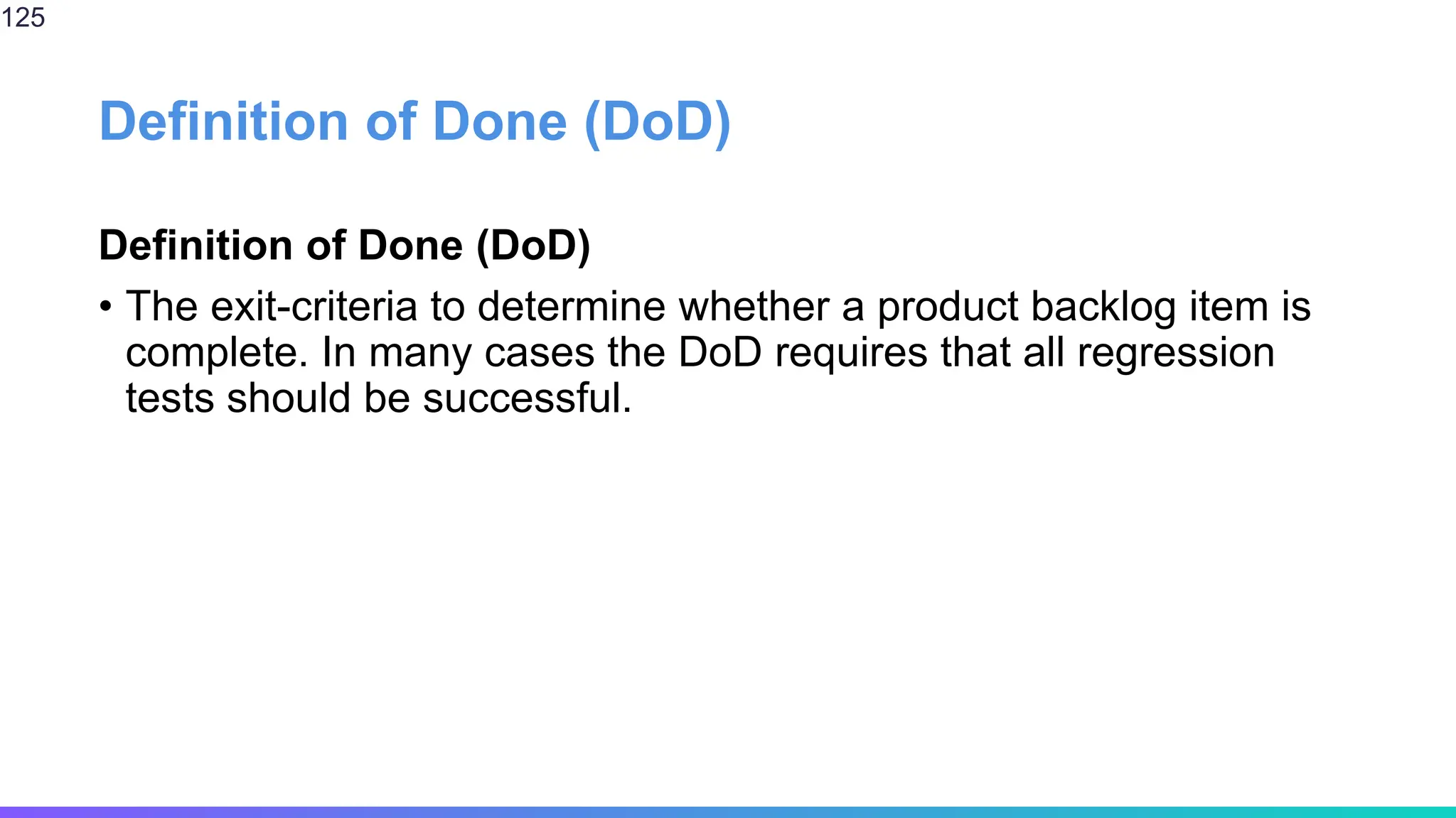 Definition of Done (DoD)
Definition of Done (DoD)
• The exit-criteria to determine whether a product backlog item is
complete. In many cases the DoD requires that all regression
tests should be successful.
125
 