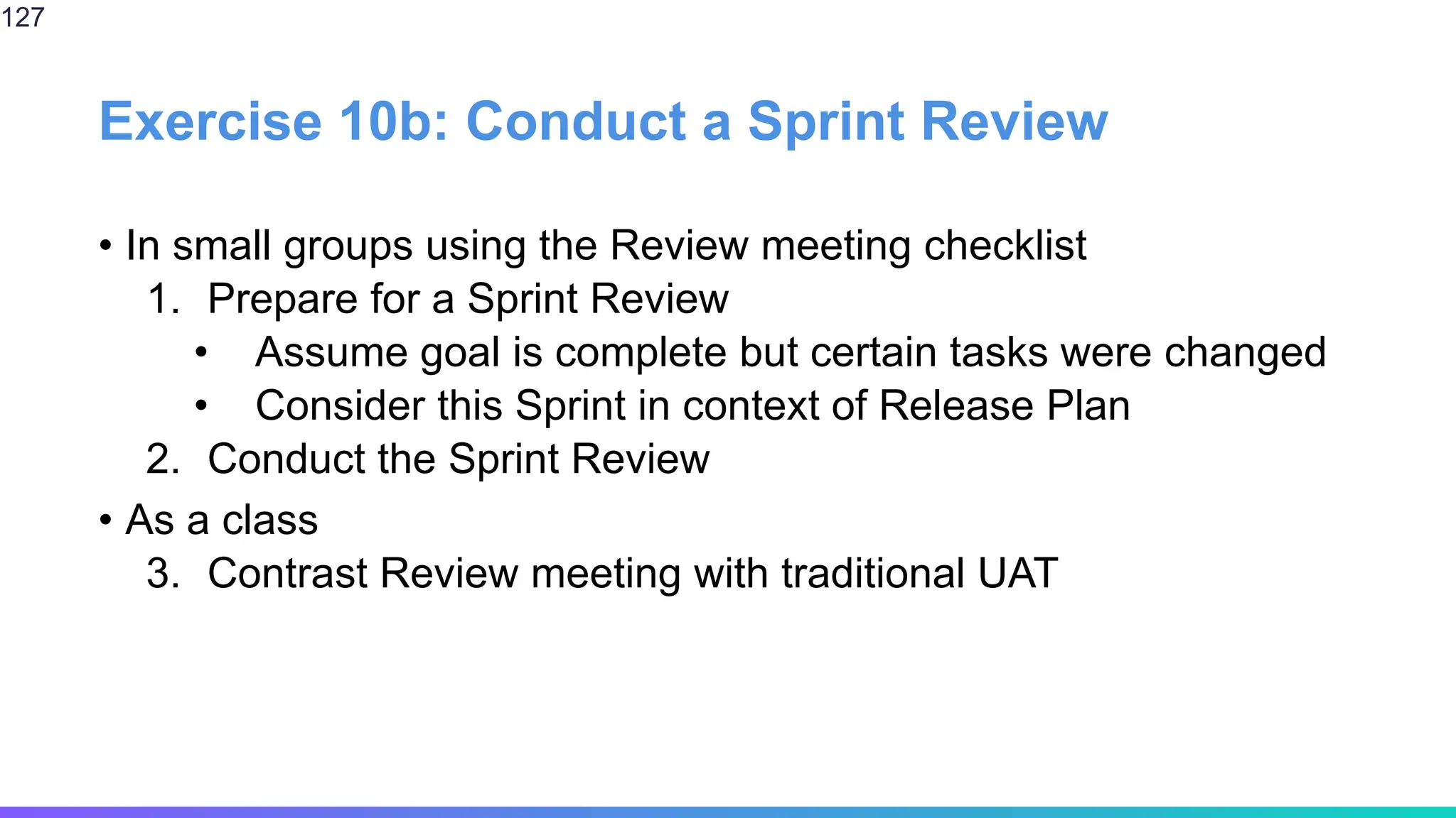 Exercise 10b: Conduct a Sprint Review
• In small groups using the Review meeting checklist
1. Prepare for a Sprint Review
• Assume goal is complete but certain tasks were changed
• Consider this Sprint in context of Release Plan
2. Conduct the Sprint Review
• As a class
3. Contrast Review meeting with traditional UAT
127
 