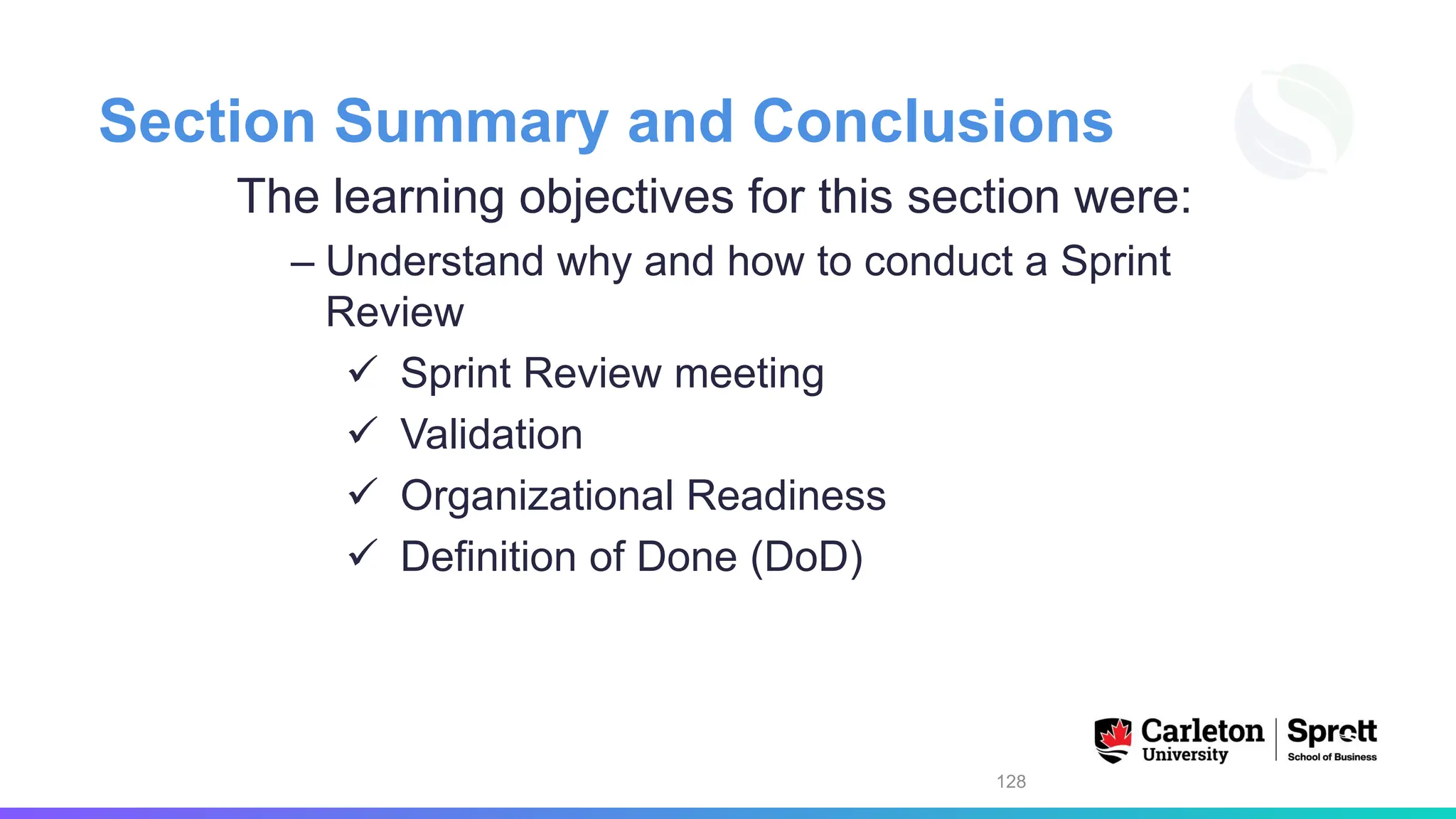 Section Summary and Conclusions
The learning objectives for this section were:
– Understand why and how to conduct a Sprint
Review
✓ Sprint Review meeting
✓ Validation
✓ Organizational Readiness
✓ Definition of Done (DoD)
128
 