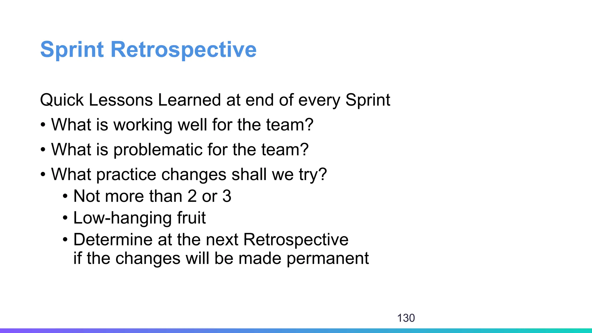 Sprint Retrospective
Quick Lessons Learned at end of every Sprint
• What is working well for the team?
• What is problematic for the team?
• What practice changes shall we try?
• Not more than 2 or 3
• Low-hanging fruit
• Determine at the next Retrospective
if the changes will be made permanent
130
 