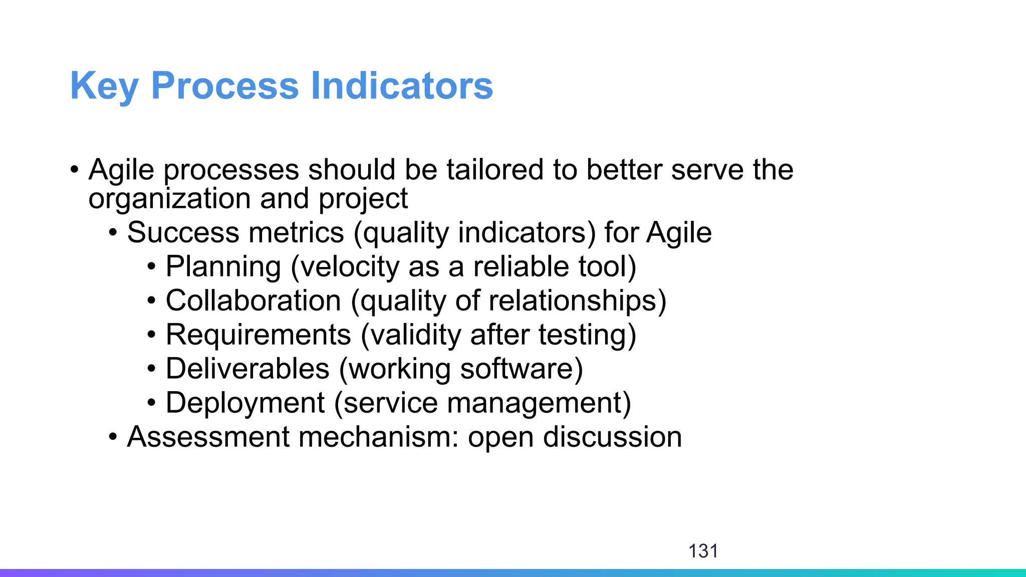 Key Process Indicators
• Agile processes should be tailored to better serve the
organization and project
• Success metrics (quality indicators) for Agile
• Planning (velocity as a reliable tool)
• Collaboration (quality of relationships)
• Requirements (validity after testing)
• Deliverables (working software)
• Deployment (service management)
• Assessment mechanism: open discussion
131
 