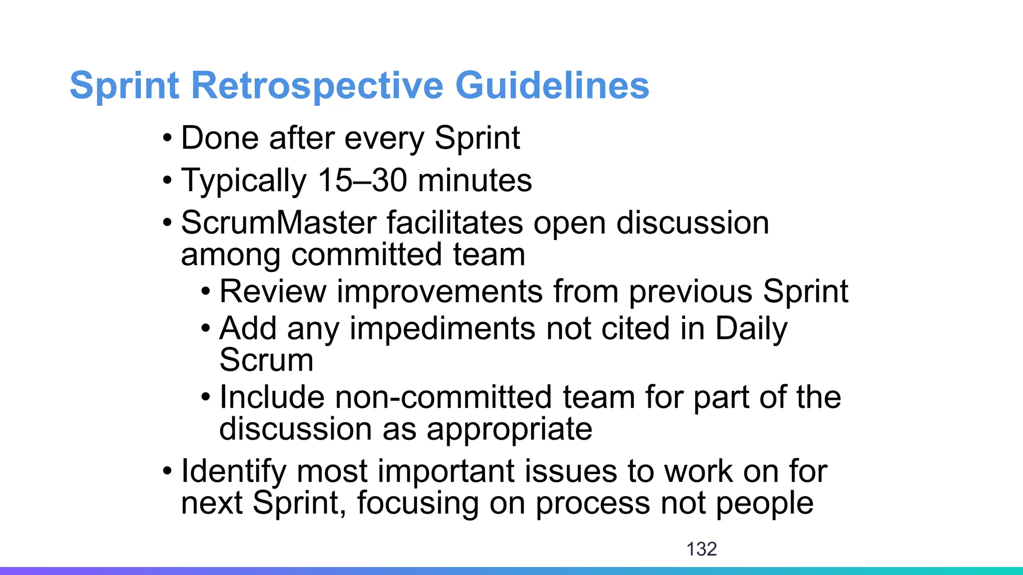 Sprint Retrospective Guidelines
• Done after every Sprint
• Typically 15–30 minutes
• ScrumMaster facilitates open discussion
among committed team
• Review improvements from previous Sprint
• Add any impediments not cited in Daily
Scrum
• Include non-committed team for part of the
discussion as appropriate
• Identify most important issues to work on for
next Sprint, focusing on process not people
132
 