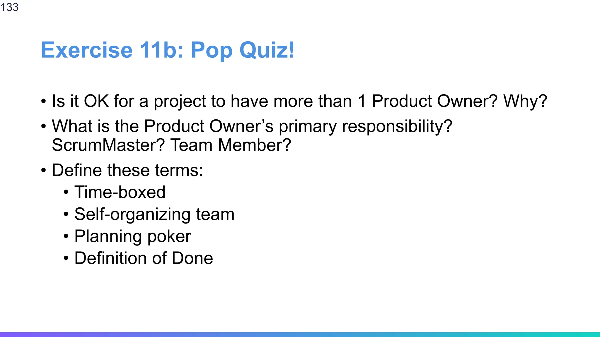 Exercise 11b: Pop Quiz!
• Is it OK for a project to have more than 1 Product Owner? Why?
• What is the Product Owner’s primary responsibility?
ScrumMaster? Team Member?
• Define these terms:
• Time-boxed
• Self-organizing team
• Planning poker
• Definition of Done
133
 