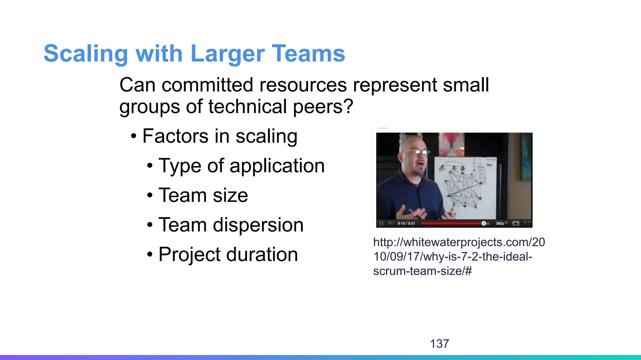 Scaling with Larger Teams
Can committed resources represent small
groups of technical peers?
• Factors in scaling
• Type of application
• Team size
• Team dispersion
• Project duration
http://whitewaterprojects.com/20
10/09/17/why-is-7-2-the-ideal-
scrum-team-size/#
137
 