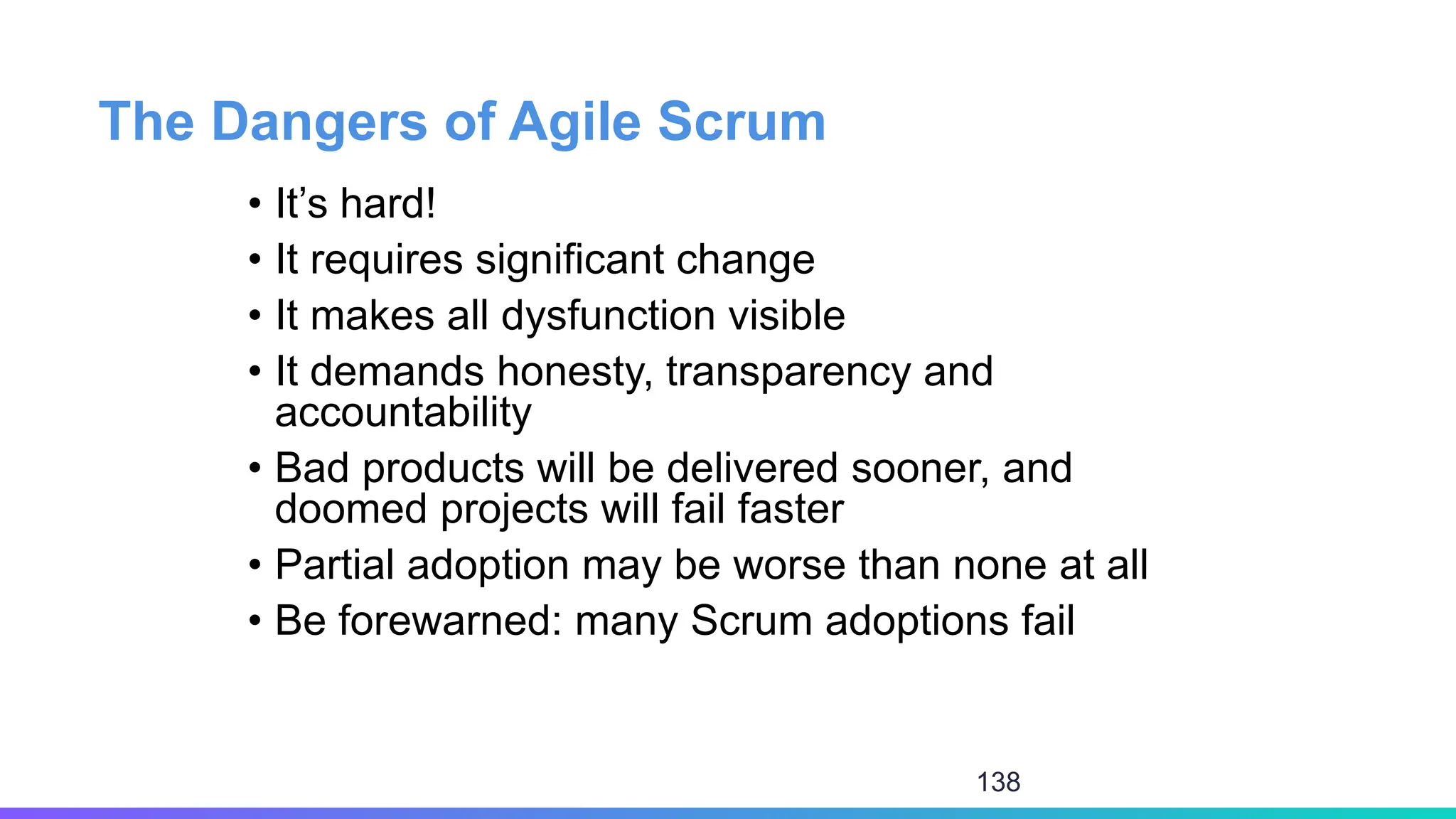 The Dangers of Agile Scrum
• It’s hard!
• It requires significant change
• It makes all dysfunction visible
• It demands honesty, transparency and
accountability
• Bad products will be delivered sooner, and
doomed projects will fail faster
• Partial adoption may be worse than none at all
• Be forewarned: many Scrum adoptions fail
138
 