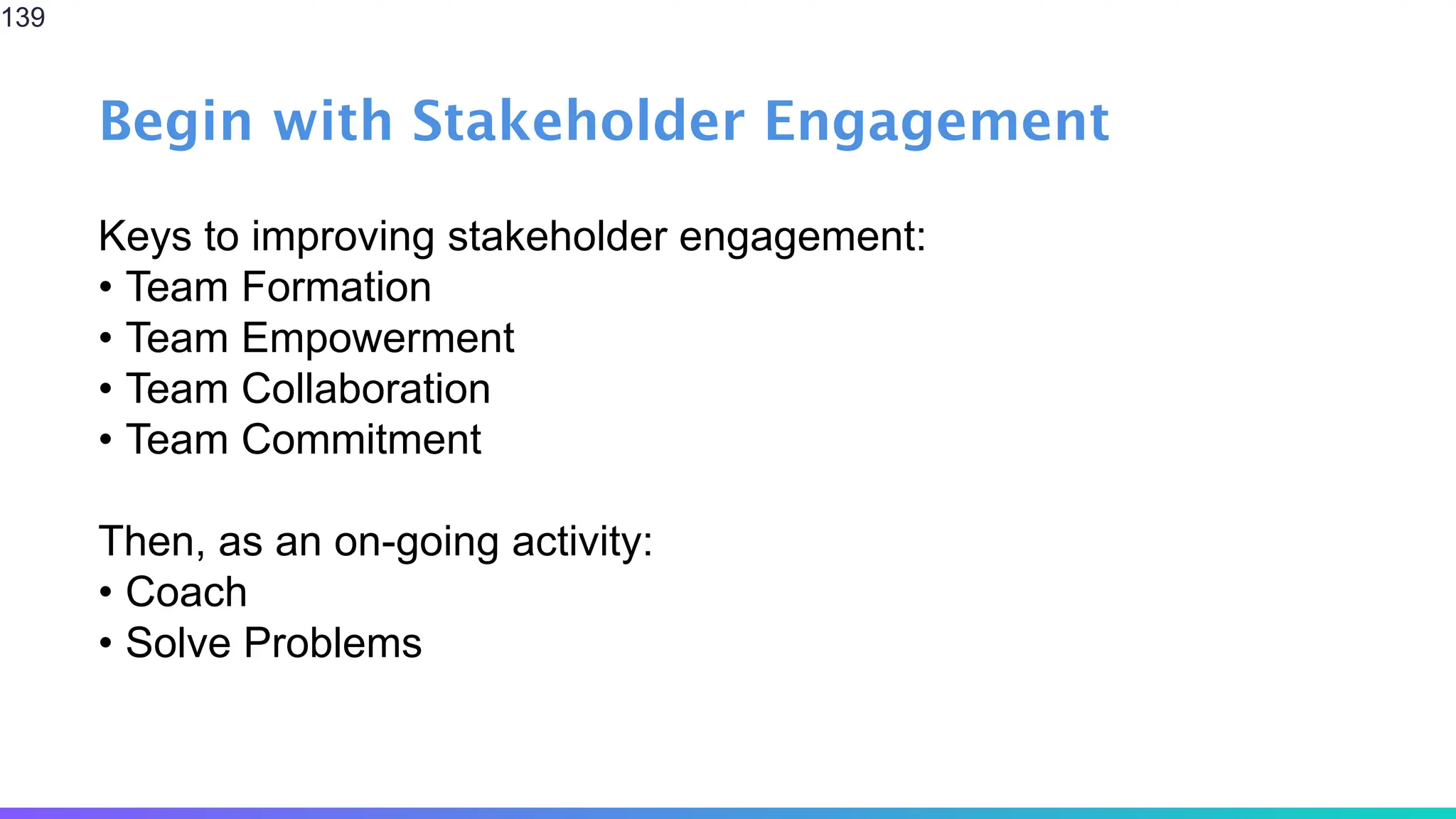 Begin with Stakeholder Engagement
Keys to improving stakeholder engagement:
• Team Formation
• Team Empowerment
• Team Collaboration
• Team Commitment
Then, as an on-going activity:
• Coach
• Solve Problems
139
 
