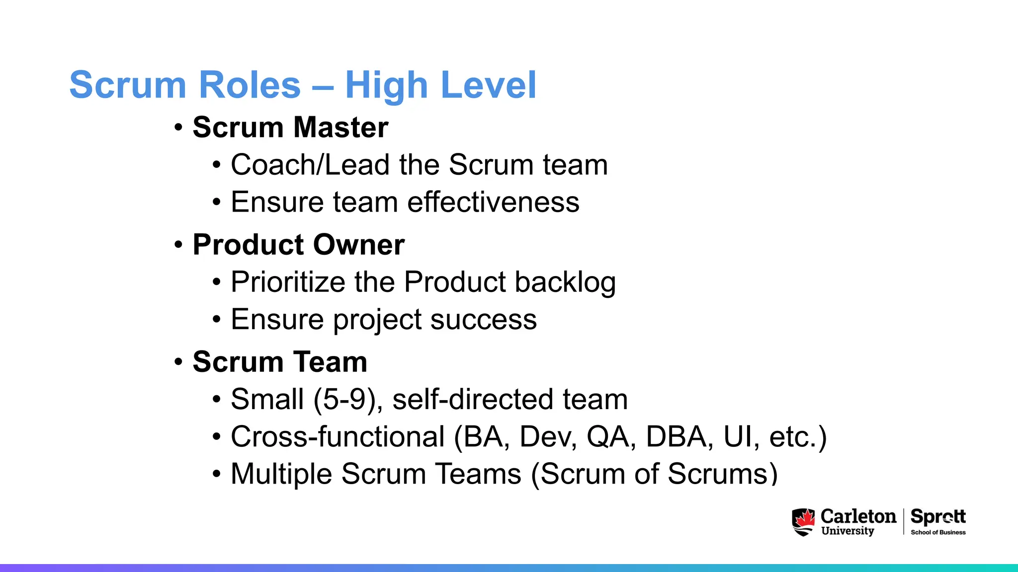 Scrum Roles – High Level
• Scrum Master
• Coach/Lead the Scrum team
• Ensure team effectiveness
• Product Owner
• Prioritize the Product backlog
• Ensure project success
• Scrum Team
• Small (5-9), self-directed team
• Cross-functional (BA, Dev, QA, DBA, UI, etc.)
• Multiple Scrum Teams (Scrum of Scrums)
 