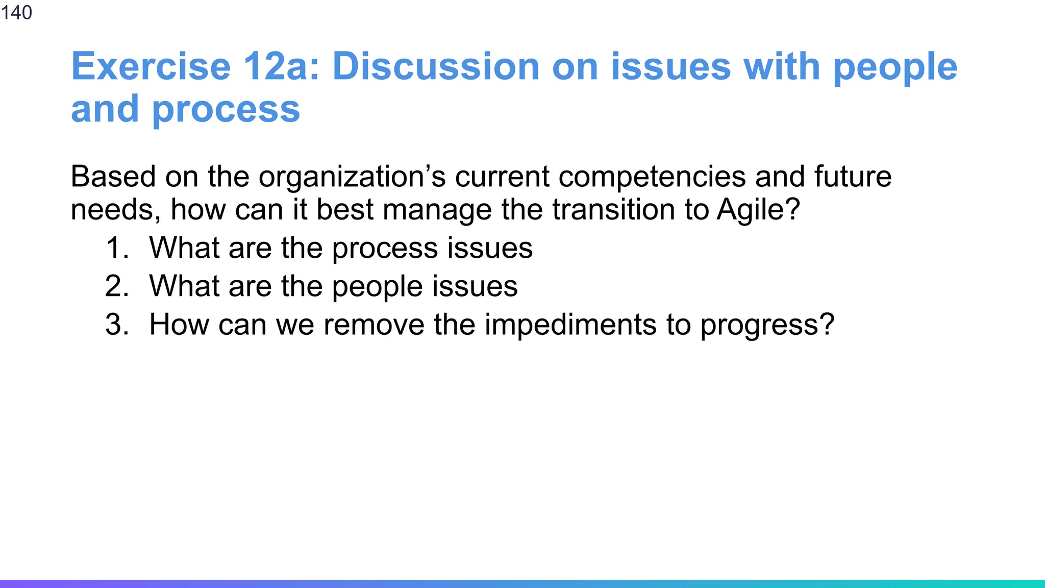 Exercise 12a: Discussion on issues with people
and process
Based on the organization’s current competencies and future
needs, how can it best manage the transition to Agile?
1. What are the process issues
2. What are the people issues
3. How can we remove the impediments to progress?
140
 