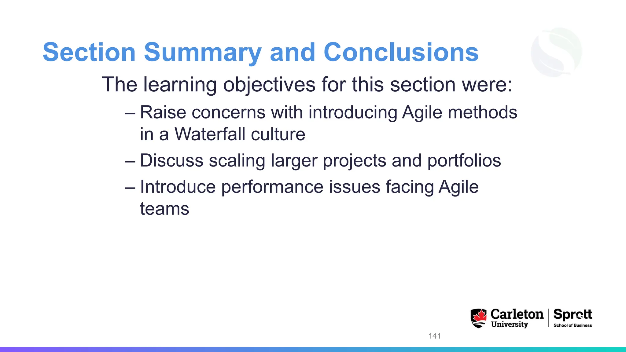 Section Summary and Conclusions
The learning objectives for this section were:
– Raise concerns with introducing Agile methods
in a Waterfall culture
– Discuss scaling larger projects and portfolios
– Introduce performance issues facing Agile
teams
141
 