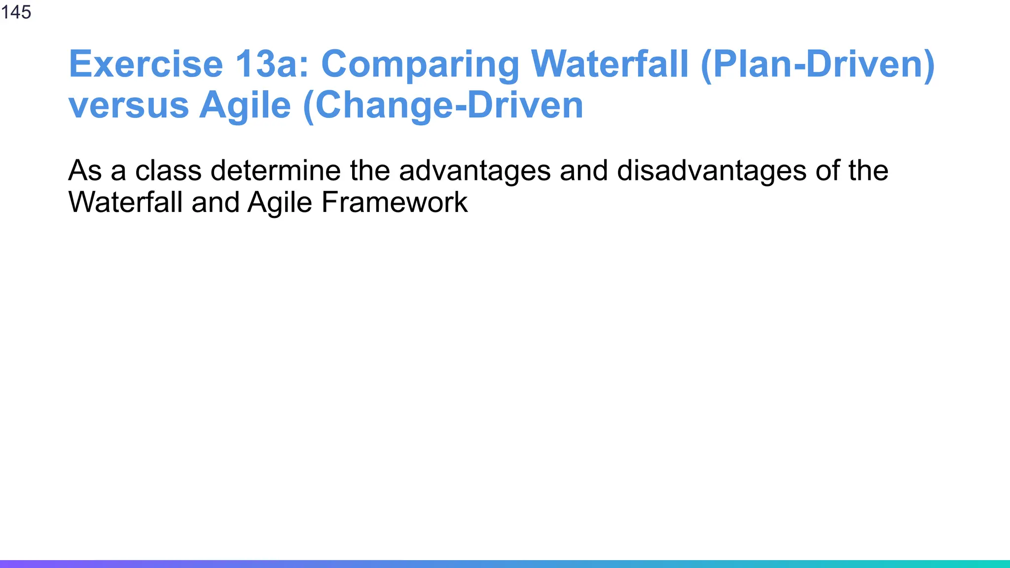 Exercise 13a: Comparing Waterfall (Plan-Driven)
versus Agile (Change-Driven
As a class determine the advantages and disadvantages of the
Waterfall and Agile Framework
145
 