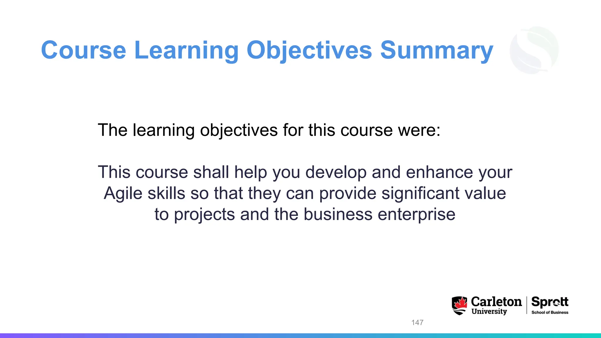 Course Learning Objectives Summary
The learning objectives for this course were:
This course shall help you develop and enhance your
Agile skills so that they can provide significant value
to projects and the business enterprise
147
 