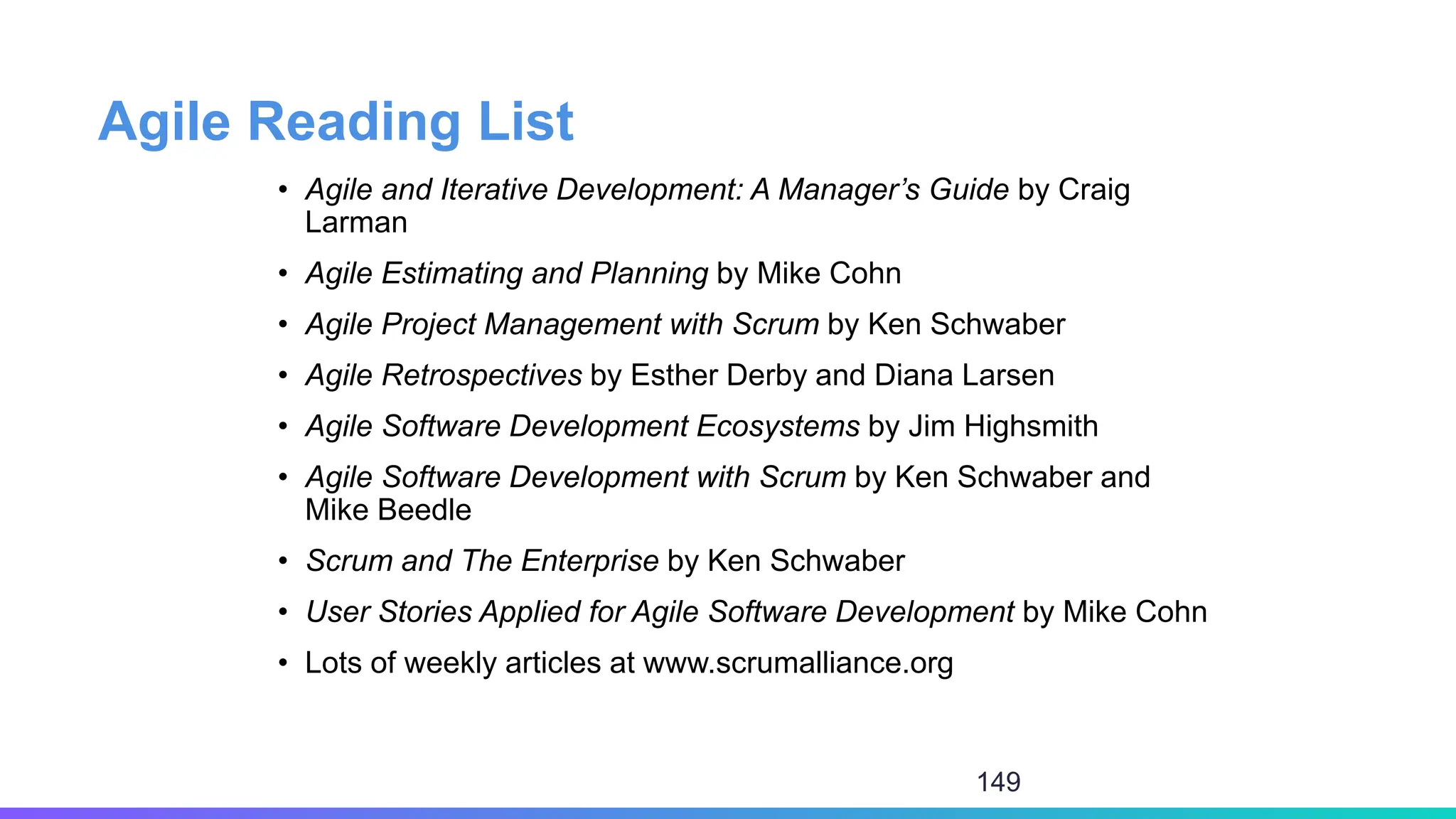 Agile Reading List
• Agile and Iterative Development: A Manager’s Guide by Craig
Larman
• Agile Estimating and Planning by Mike Cohn
• Agile Project Management with Scrum by Ken Schwaber
• Agile Retrospectives by Esther Derby and Diana Larsen
• Agile Software Development Ecosystems by Jim Highsmith
• Agile Software Development with Scrum by Ken Schwaber and
Mike Beedle
• Scrum and The Enterprise by Ken Schwaber
• User Stories Applied for Agile Software Development by Mike Cohn
• Lots of weekly articles at www.scrumalliance.org
149
 