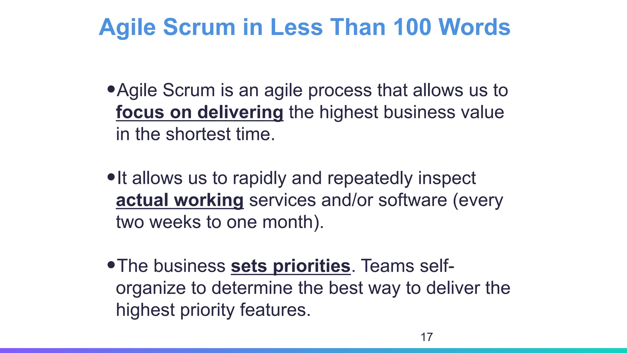 •Agile Scrum is an agile process that allows us to
focus on delivering the highest business value
in the shortest time.
•It allows us to rapidly and repeatedly inspect
actual working services and/or software (every
two weeks to one month).
•The business sets priorities. Teams self-
organize to determine the best way to deliver the
highest priority features.
Agile Scrum in Less Than 100 Words
17
 