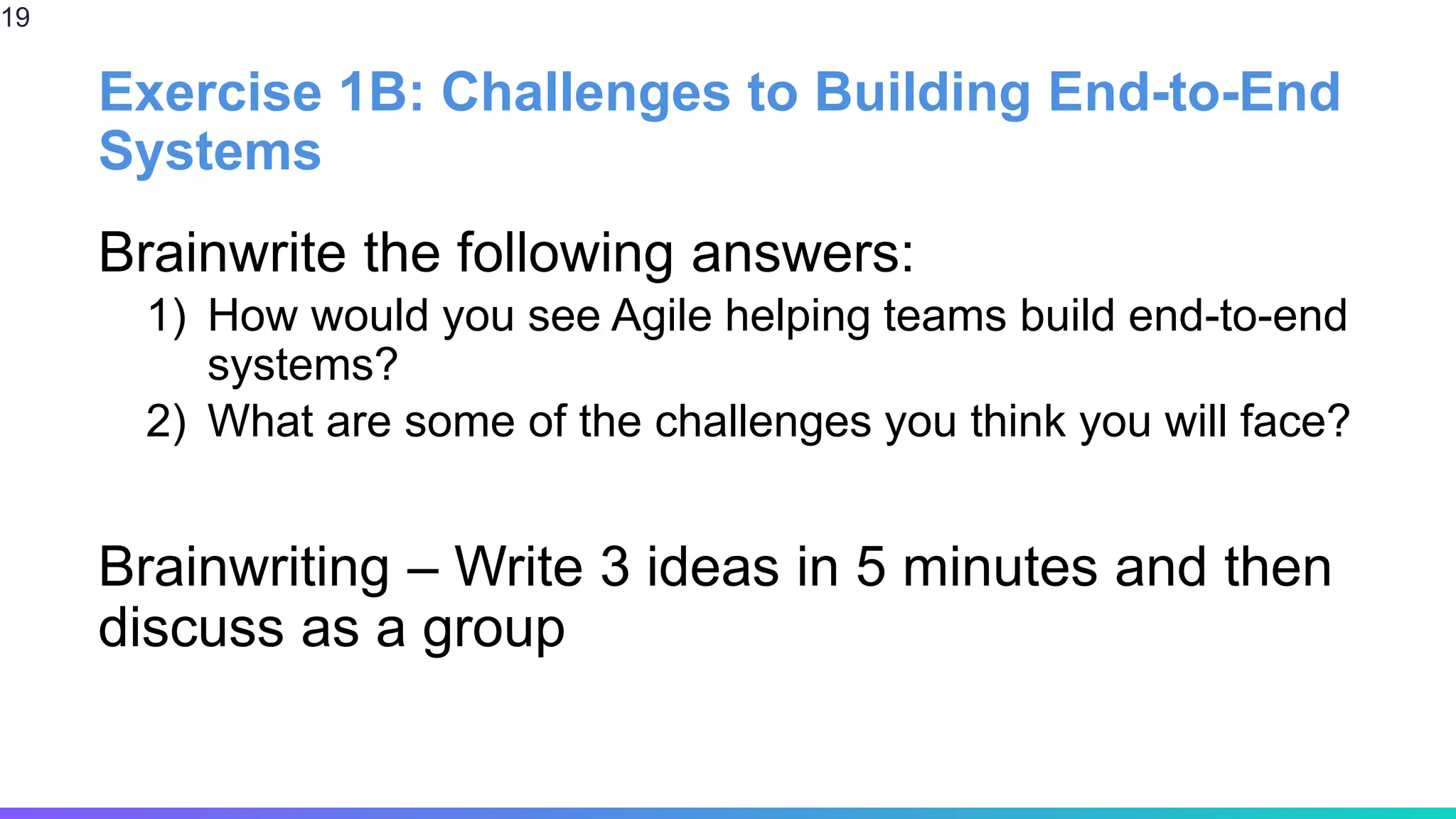 Exercise 1B: Challenges to Building End-to-End
Systems
Brainwrite the following answers:
1) How would you see Agile helping teams build end-to-end
systems?
2) What are some of the challenges you think you will face?
Brainwriting – Write 3 ideas in 5 minutes and then
discuss as a group
19
 