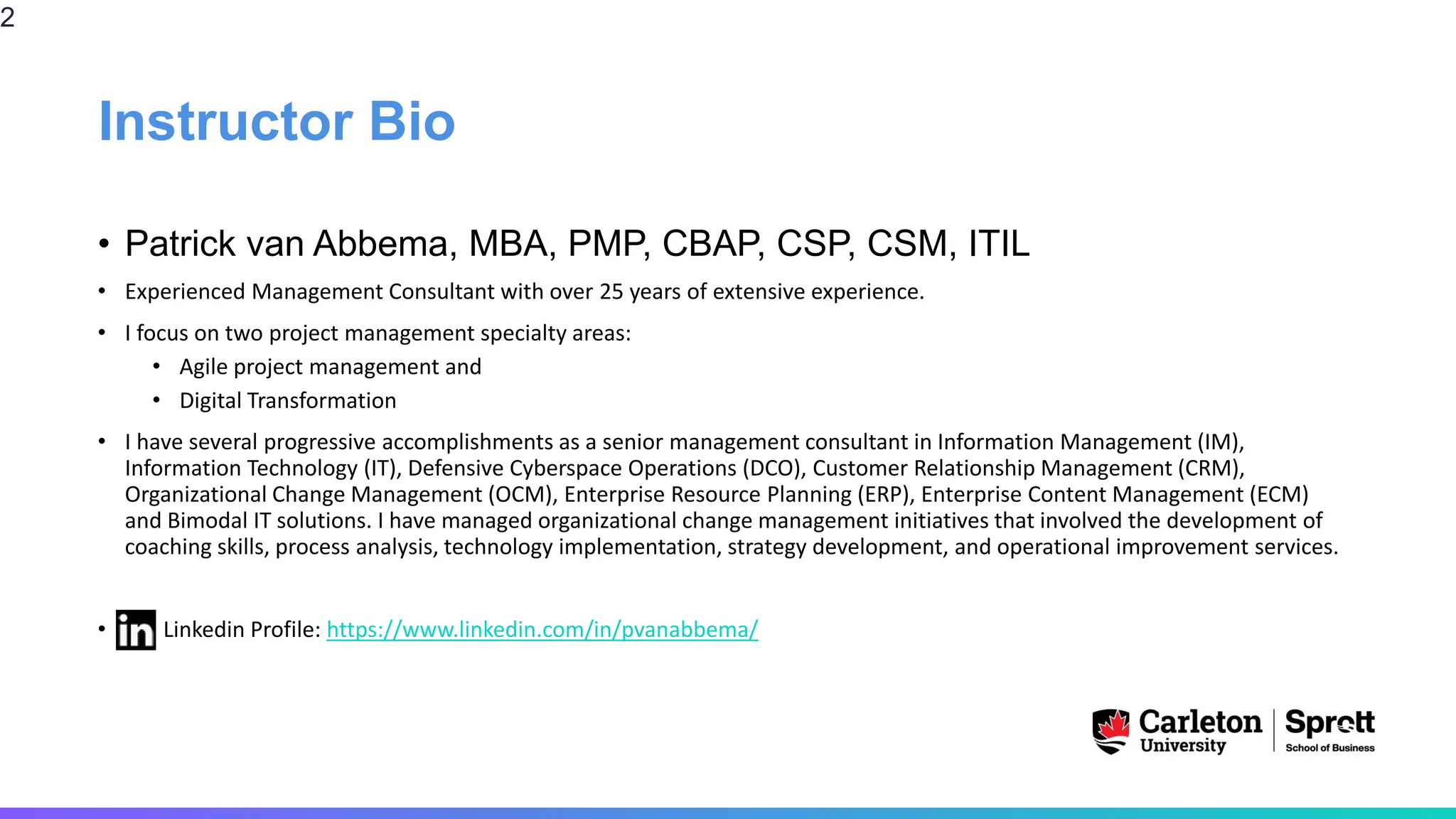 Instructor Bio
• Patrick van Abbema, MBA, PMP, CBAP, CSP, CSM, ITIL
• Experienced Management Consultant with over 25 years of extensive experience.
• I focus on two project management specialty areas:
• Agile project management and
• Digital Transformation
• I have several progressive accomplishments as a senior management consultant in Information Management (IM),
Information Technology (IT), Defensive Cyberspace Operations (DCO), Customer Relationship Management (CRM),
Organizational Change Management (OCM), Enterprise Resource Planning (ERP), Enterprise Content Management (ECM)
and Bimodal IT solutions. I have managed organizational change management initiatives that involved the development of
coaching skills, process analysis, technology implementation, strategy development, and operational improvement services.
• Linkedin Profile: https://www.linkedin.com/in/pvanabbema/
2
 