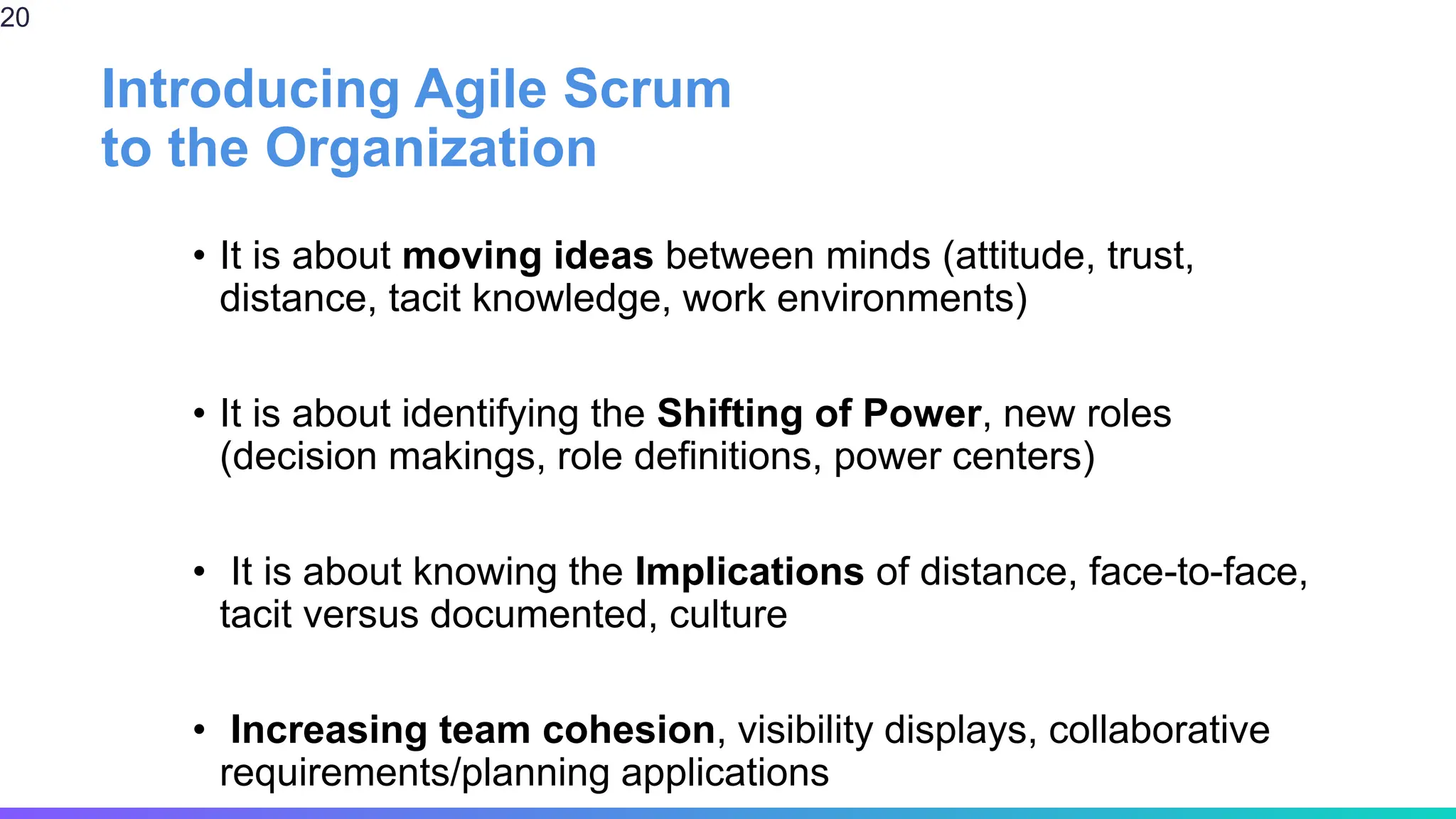Introducing Agile Scrum
to the Organization
• It is about moving ideas between minds (attitude, trust,
distance, tacit knowledge, work environments)
• It is about identifying the Shifting of Power, new roles
(decision makings, role definitions, power centers)
• It is about knowing the Implications of distance, face-to-face,
tacit versus documented, culture
• Increasing team cohesion, visibility displays, collaborative
requirements/planning applications
20
 