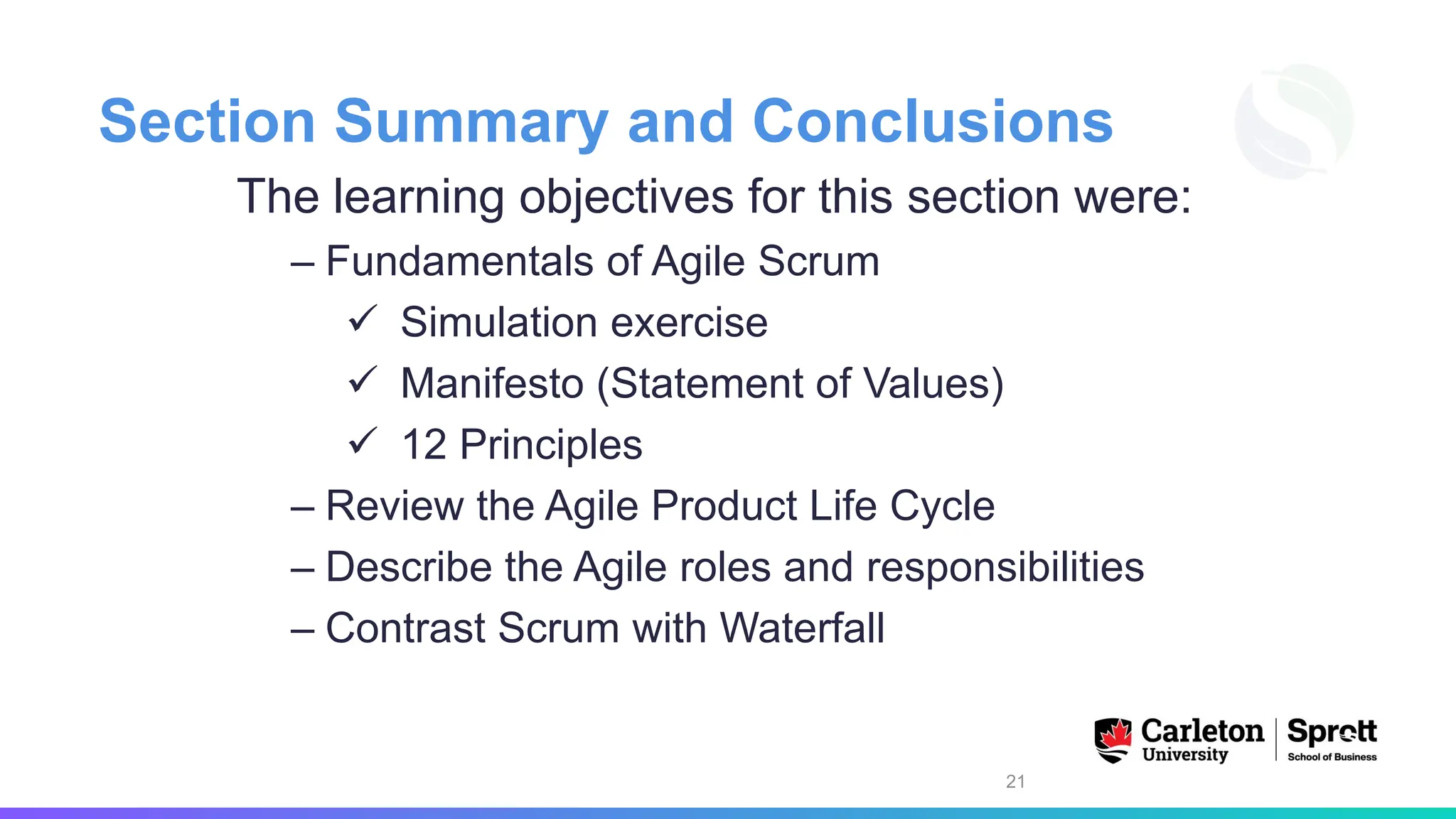Section Summary and Conclusions
The learning objectives for this section were:
– Fundamentals of Agile Scrum
✓ Simulation exercise
✓ Manifesto (Statement of Values)
✓ 12 Principles
– Review the Agile Product Life Cycle
– Describe the Agile roles and responsibilities
– Contrast Scrum with Waterfall
21
 