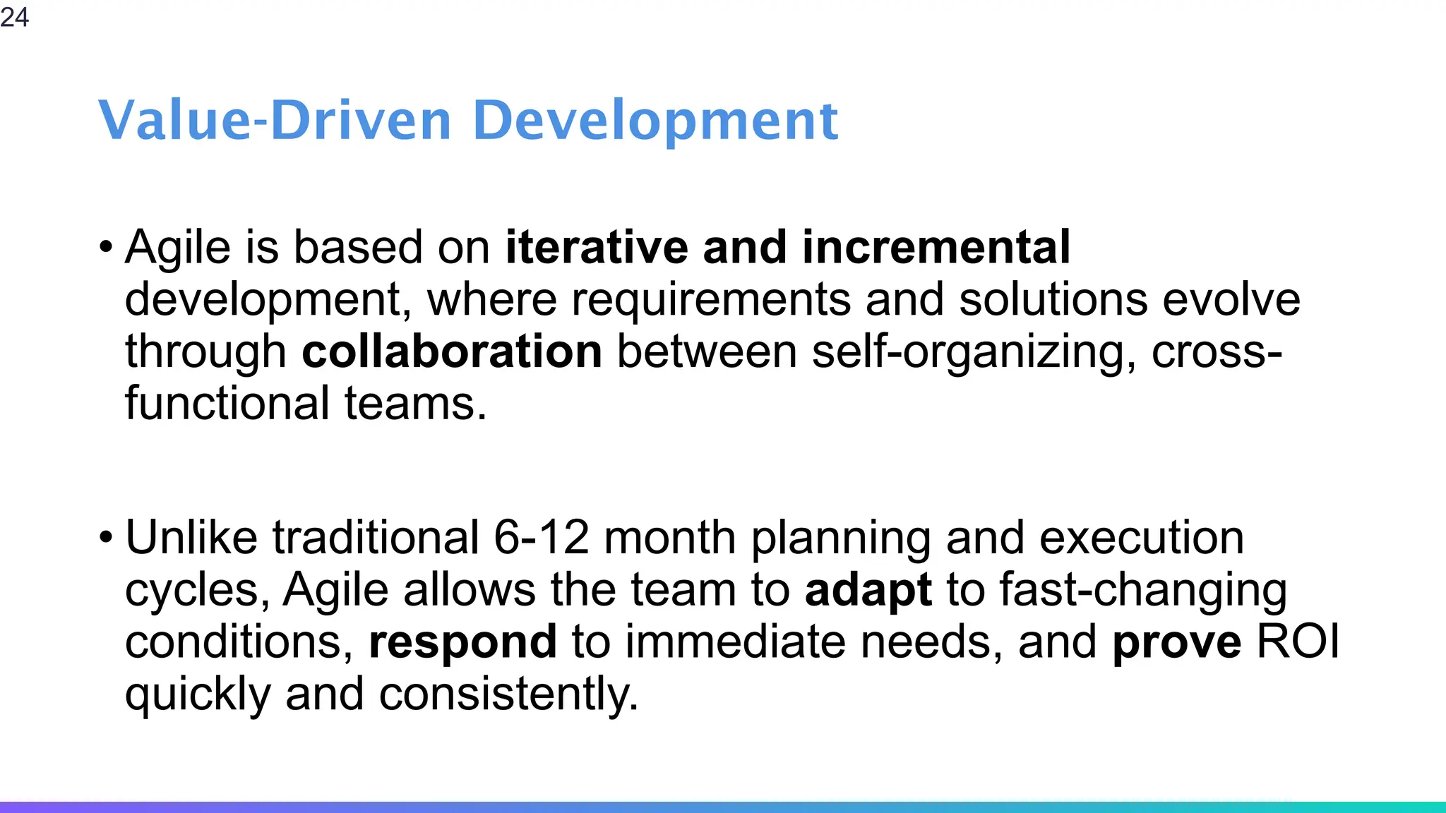Value-Driven Development
• Agile is based on iterative and incremental
development, where requirements and solutions evolve
through collaboration between self-organizing, cross-
functional teams.
• Unlike traditional 6-12 month planning and execution
cycles, Agile allows the team to adapt to fast-changing
conditions, respond to immediate needs, and prove ROI
quickly and consistently.
24
 