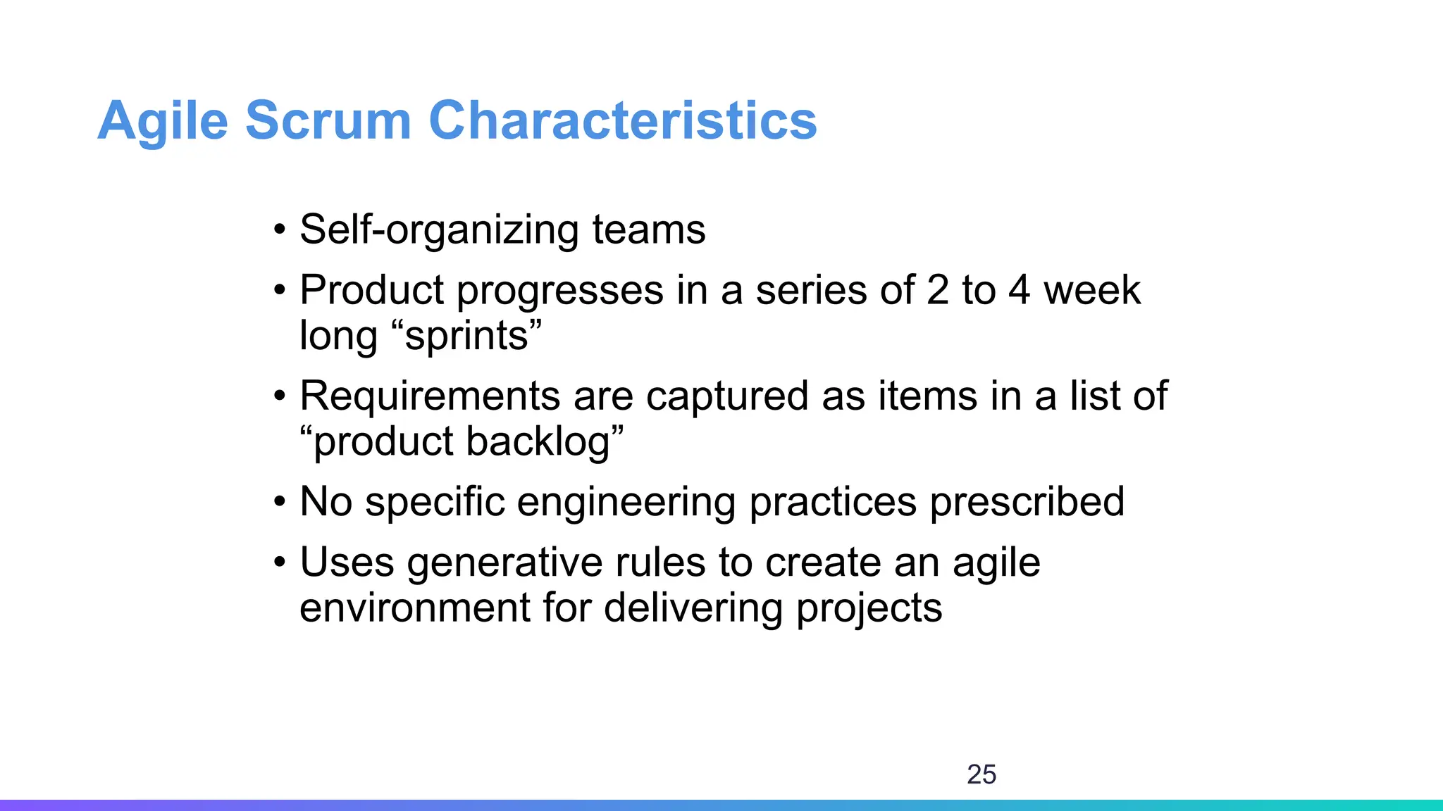 Agile Scrum Characteristics
• Self-organizing teams
• Product progresses in a series of 2 to 4 week
long “sprints”
• Requirements are captured as items in a list of
“product backlog”
• No specific engineering practices prescribed
• Uses generative rules to create an agile
environment for delivering projects
25
 