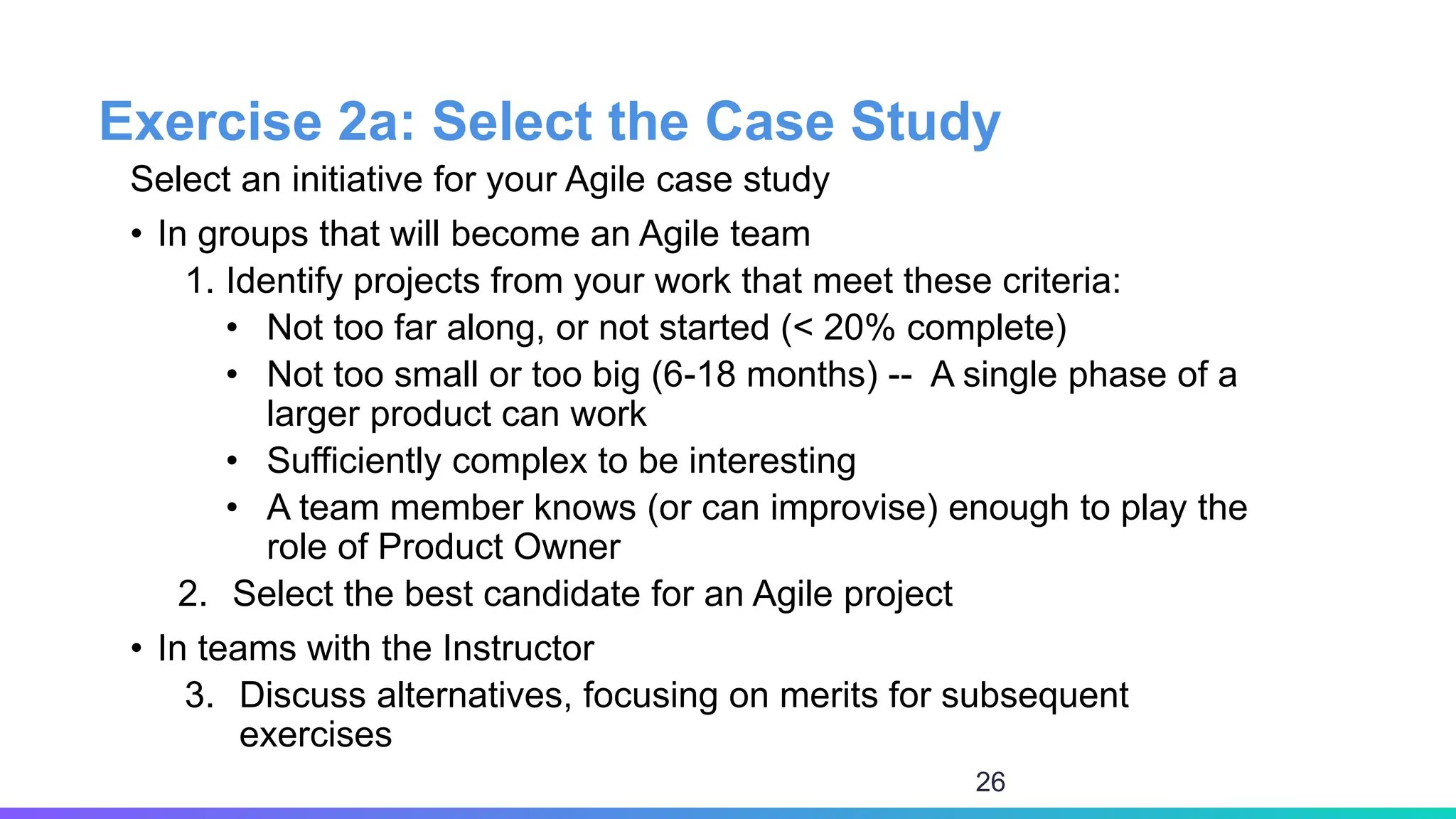 Exercise 2a: Select the Case Study
Select an initiative for your Agile case study
• In groups that will become an Agile team
1. Identify projects from your work that meet these criteria:
• Not too far along, or not started (< 20% complete)
• Not too small or too big (6-18 months) -- A single phase of a
larger product can work
• Sufficiently complex to be interesting
• A team member knows (or can improvise) enough to play the
role of Product Owner
2. Select the best candidate for an Agile project
• In teams with the Instructor
3. Discuss alternatives, focusing on merits for subsequent
exercises
26
 