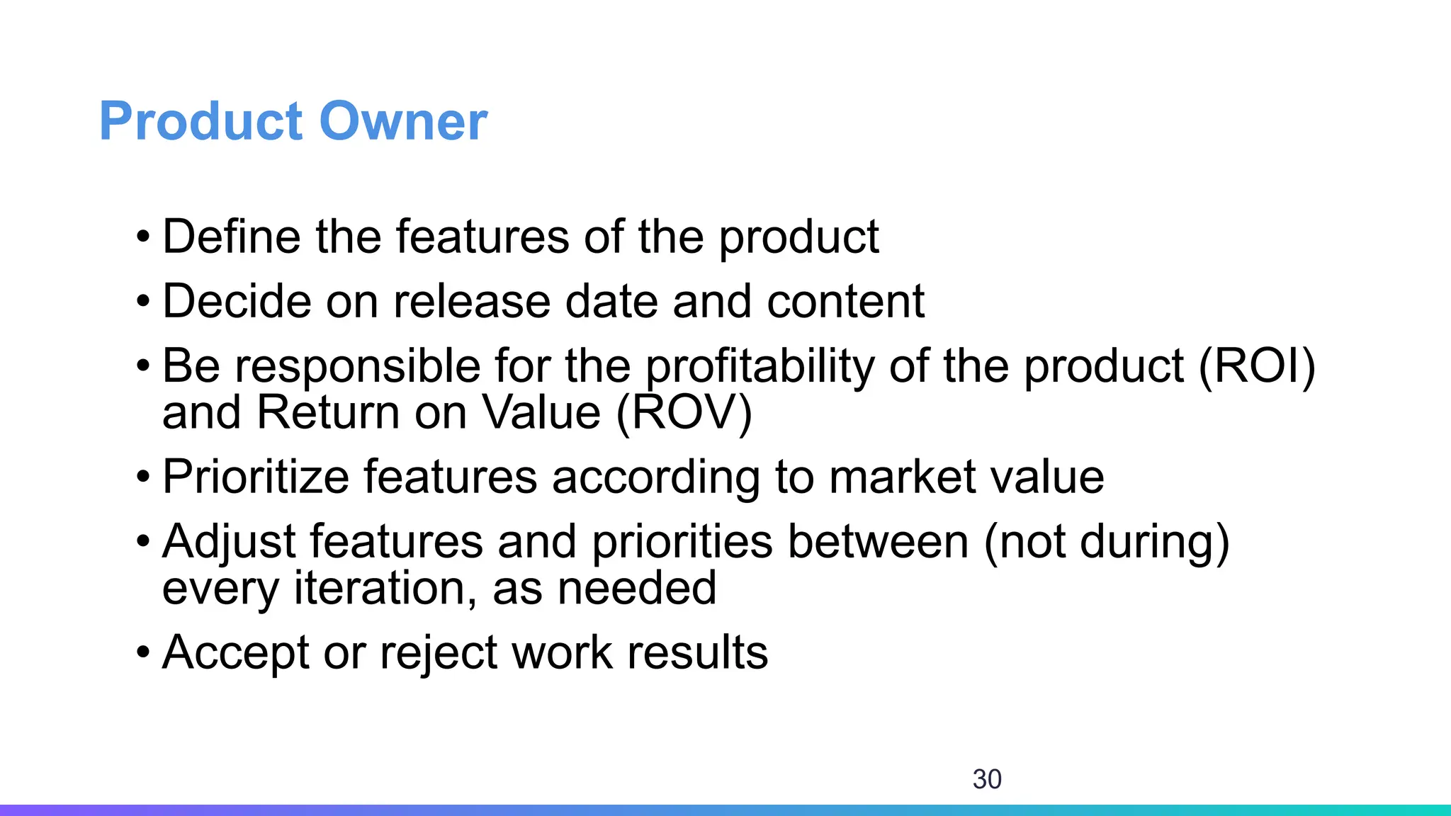 Product Owner
• Define the features of the product
• Decide on release date and content
• Be responsible for the profitability of the product (ROI)
and Return on Value (ROV)
• Prioritize features according to market value
• Adjust features and priorities between (not during)
every iteration, as needed
• Accept or reject work results
30
 