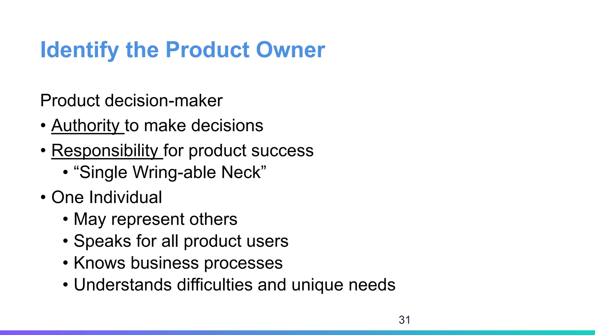 Identify the Product Owner
Product decision-maker
• Authority to make decisions
• Responsibility for product success
• “Single Wring-able Neck”
• One Individual
• May represent others
• Speaks for all product users
• Knows business processes
• Understands difficulties and unique needs
31
 