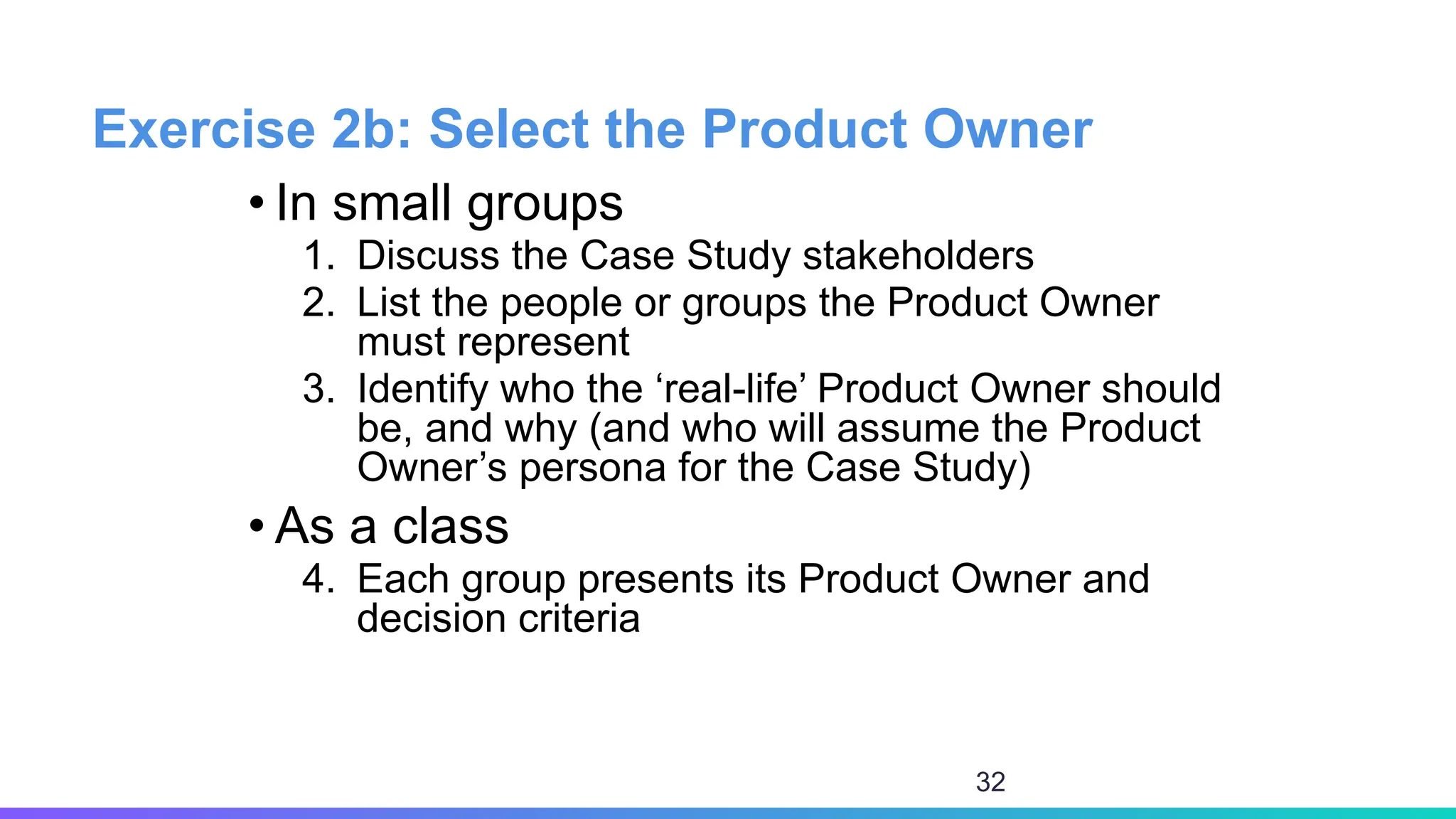 Exercise 2b: Select the Product Owner
• In small groups
1. Discuss the Case Study stakeholders
2. List the people or groups the Product Owner
must represent
3. Identify who the ‘real-life’ Product Owner should
be, and why (and who will assume the Product
Owner’s persona for the Case Study)
• As a class
4. Each group presents its Product Owner and
decision criteria
32
 