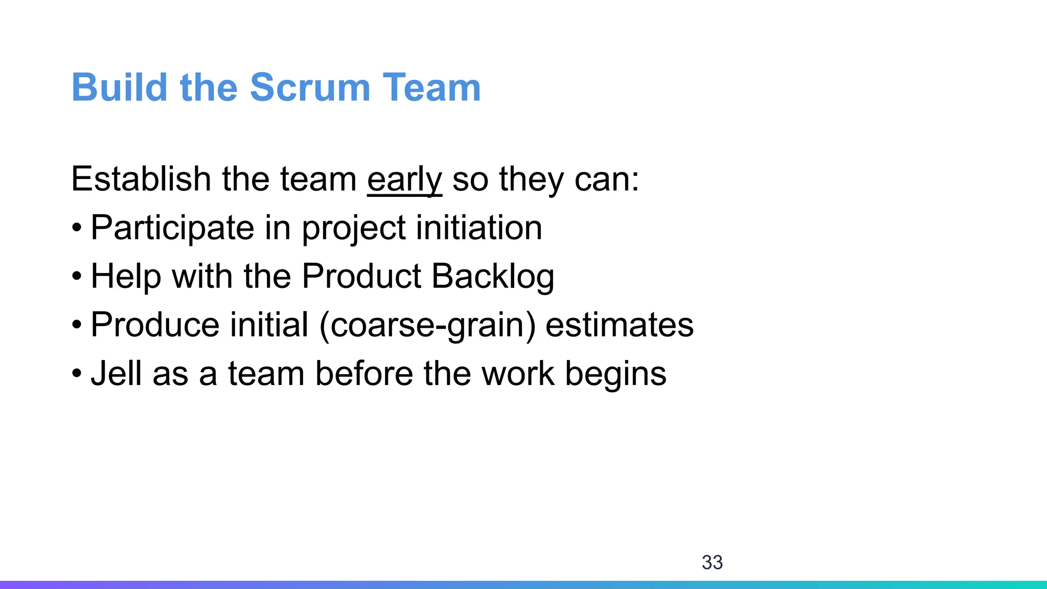 Build the Scrum Team
Establish the team early so they can:
• Participate in project initiation
• Help with the Product Backlog
• Produce initial (coarse-grain) estimates
• Jell as a team before the work begins
33
 