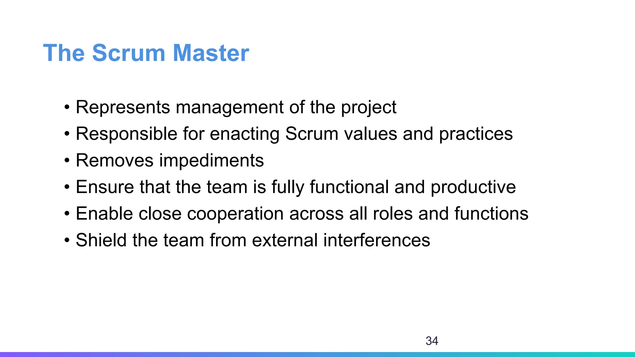 The Scrum Master
• Represents management of the project
• Responsible for enacting Scrum values and practices
• Removes impediments
• Ensure that the team is fully functional and productive
• Enable close cooperation across all roles and functions
• Shield the team from external interferences
34
 