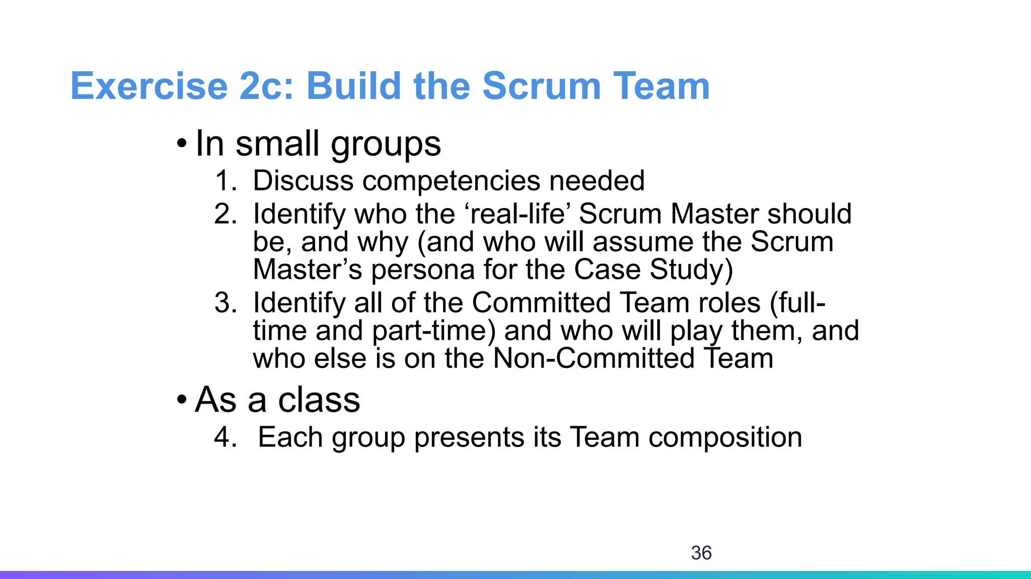 Exercise 2c: Build the Scrum Team
• In small groups
1. Discuss competencies needed
2. Identify who the ‘real-life’ Scrum Master should
be, and why (and who will assume the Scrum
Master’s persona for the Case Study)
3. Identify all of the Committed Team roles (full-
time and part-time) and who will play them, and
who else is on the Non-Committed Team
• As a class
4. Each group presents its Team composition
36
 