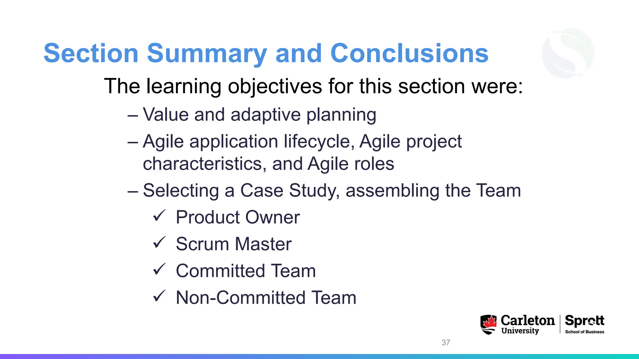 Section Summary and Conclusions
The learning objectives for this section were:
– Value and adaptive planning
– Agile application lifecycle, Agile project
characteristics, and Agile roles
– Selecting a Case Study, assembling the Team
✓ Product Owner
✓ Scrum Master
✓ Committed Team
✓ Non-Committed Team
37
 
