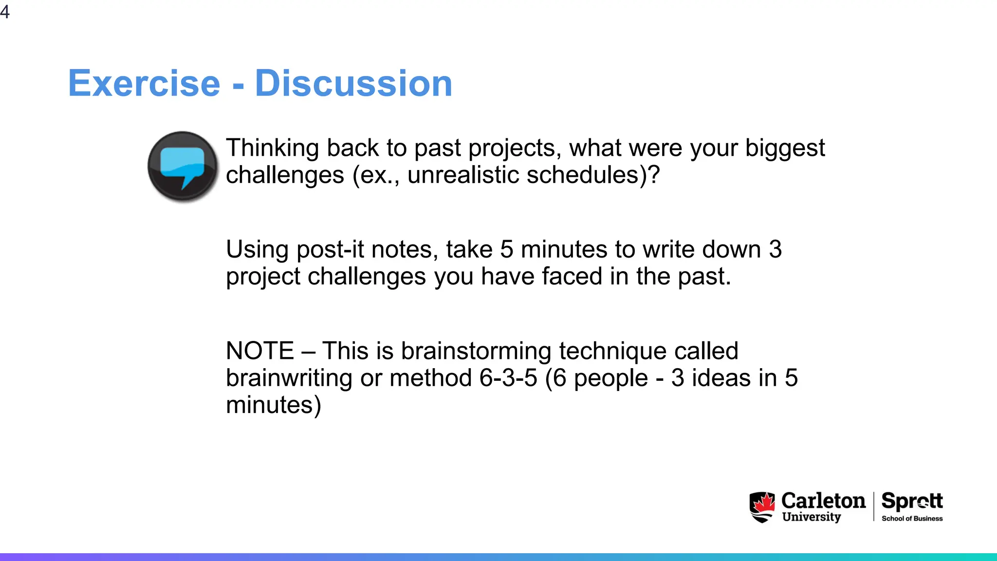 Exercise - Discussion
Thinking back to past projects, what were your biggest
challenges (ex., unrealistic schedules)?
Using post-it notes, take 5 minutes to write down 3
project challenges you have faced in the past.
NOTE – This is brainstorming technique called
brainwriting or method 6-3-5 (6 people - 3 ideas in 5
minutes)
4
 