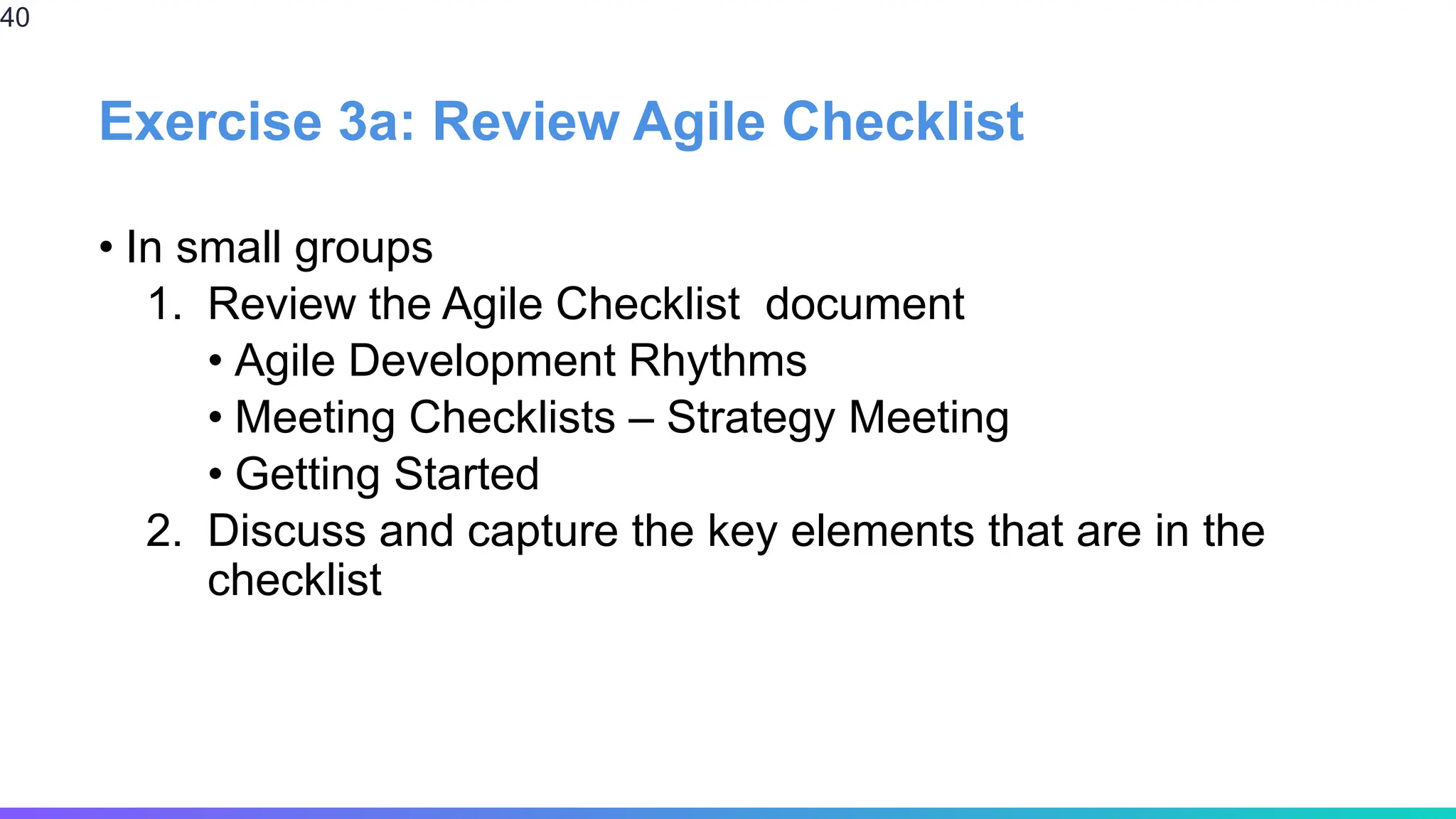 Exercise 3a: Review Agile Checklist
• In small groups
1. Review the Agile Checklist document
• Agile Development Rhythms
• Meeting Checklists – Strategy Meeting
• Getting Started
2. Discuss and capture the key elements that are in the
checklist
40
 