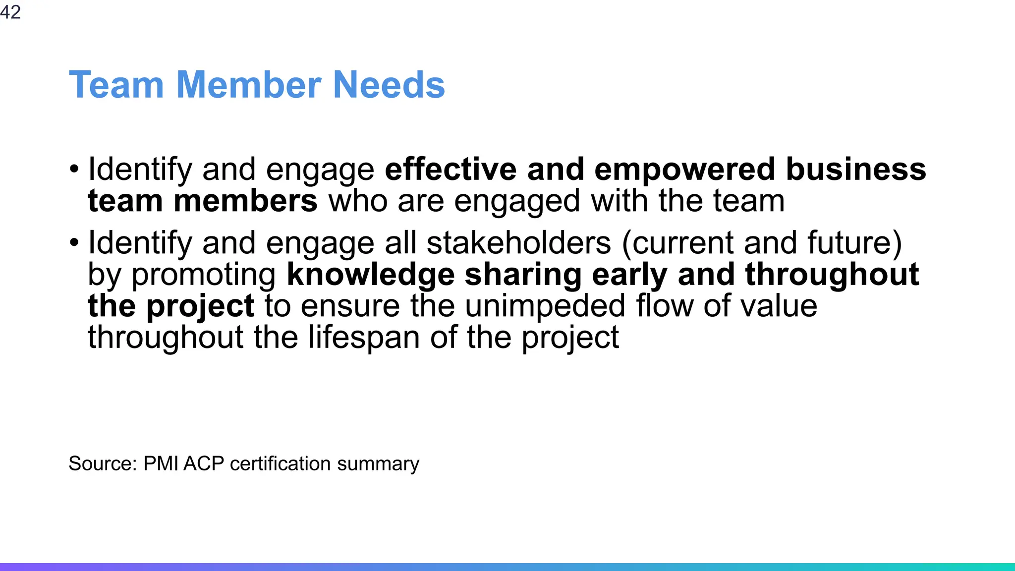 Team Member Needs
• Identify and engage effective and empowered business
team members who are engaged with the team
• Identify and engage all stakeholders (current and future)
by promoting knowledge sharing early and throughout
the project to ensure the unimpeded flow of value
throughout the lifespan of the project
Source: PMI ACP certification summary
42
 