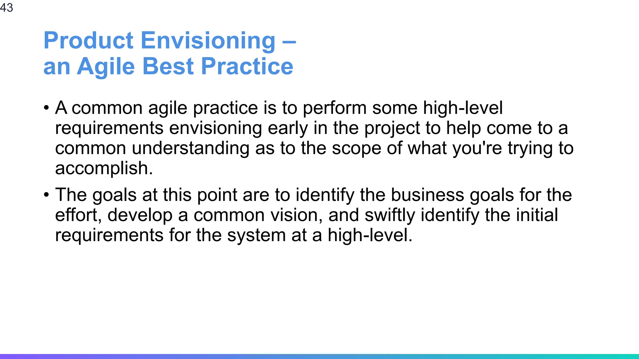 Product Envisioning –
an Agile Best Practice
• A common agile practice is to perform some high-level
requirements envisioning early in the project to help come to a
common understanding as to the scope of what you're trying to
accomplish.
• The goals at this point are to identify the business goals for the
effort, develop a common vision, and swiftly identify the initial
requirements for the system at a high-level.
43
 