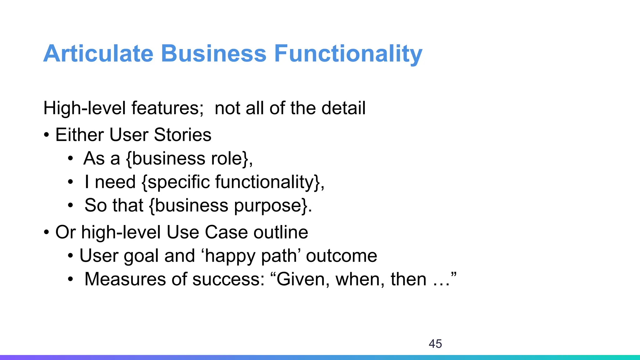 Articulate Business Functionality
High-level features; not all of the detail
• Either User Stories
• As a {business role},
• I need {specific functionality},
• So that {business purpose}.
• Or high-level Use Case outline
• User goal and ‘happy path’ outcome
• Measures of success: “Given, when, then …”
45
 