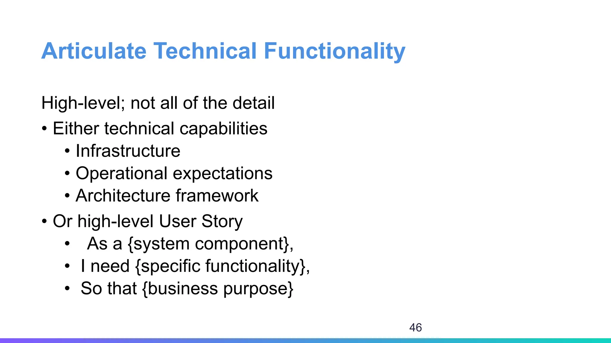Articulate Technical Functionality
High-level; not all of the detail
• Either technical capabilities
• Infrastructure
• Operational expectations
• Architecture framework
• Or high-level User Story
• As a {system component},
• I need {specific functionality},
• So that {business purpose}
46
 