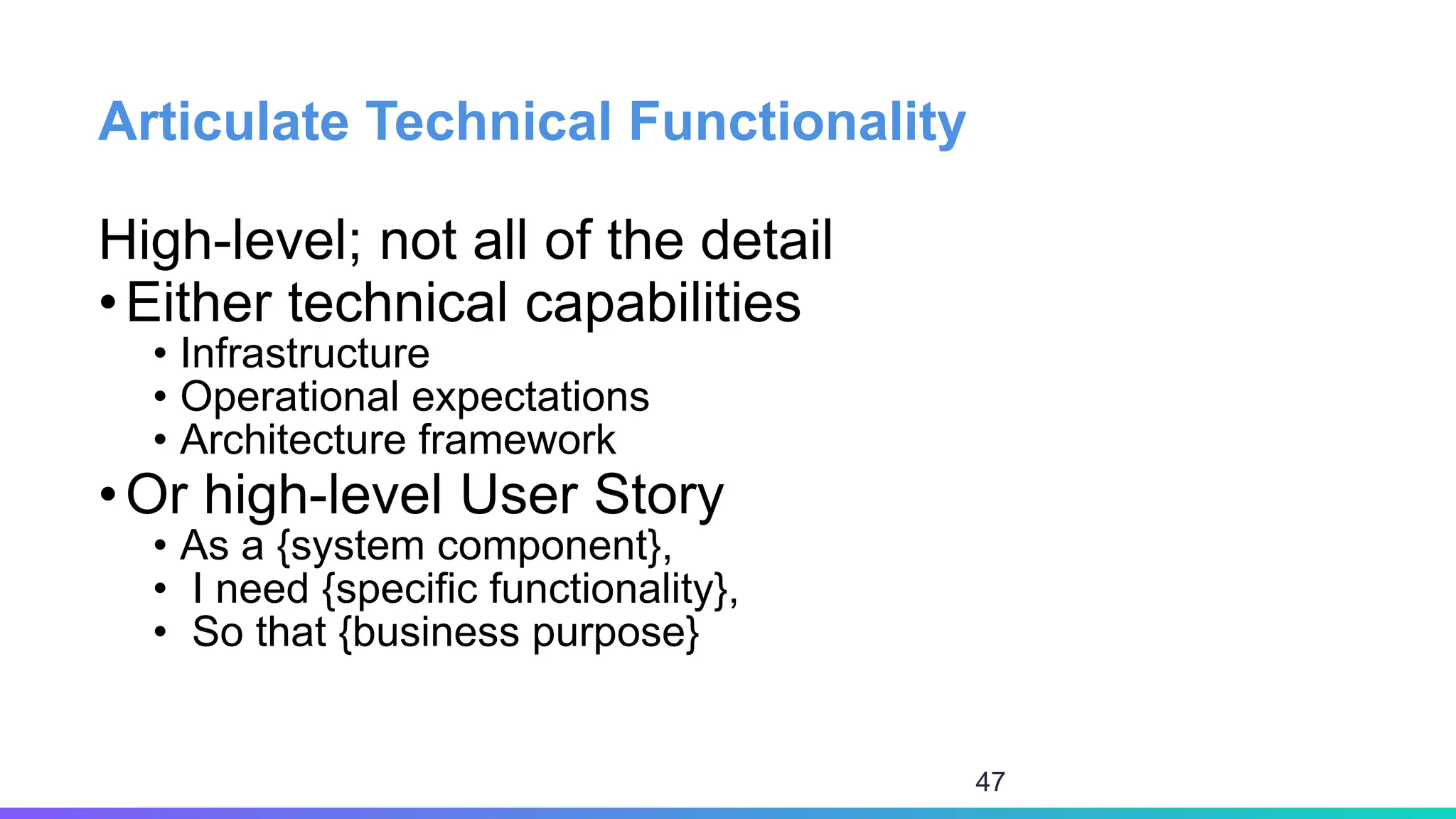 Articulate Technical Functionality
High-level; not all of the detail
•Either technical capabilities
• Infrastructure
• Operational expectations
• Architecture framework
•Or high-level User Story
• As a {system component},
• I need {specific functionality},
• So that {business purpose}
47
 