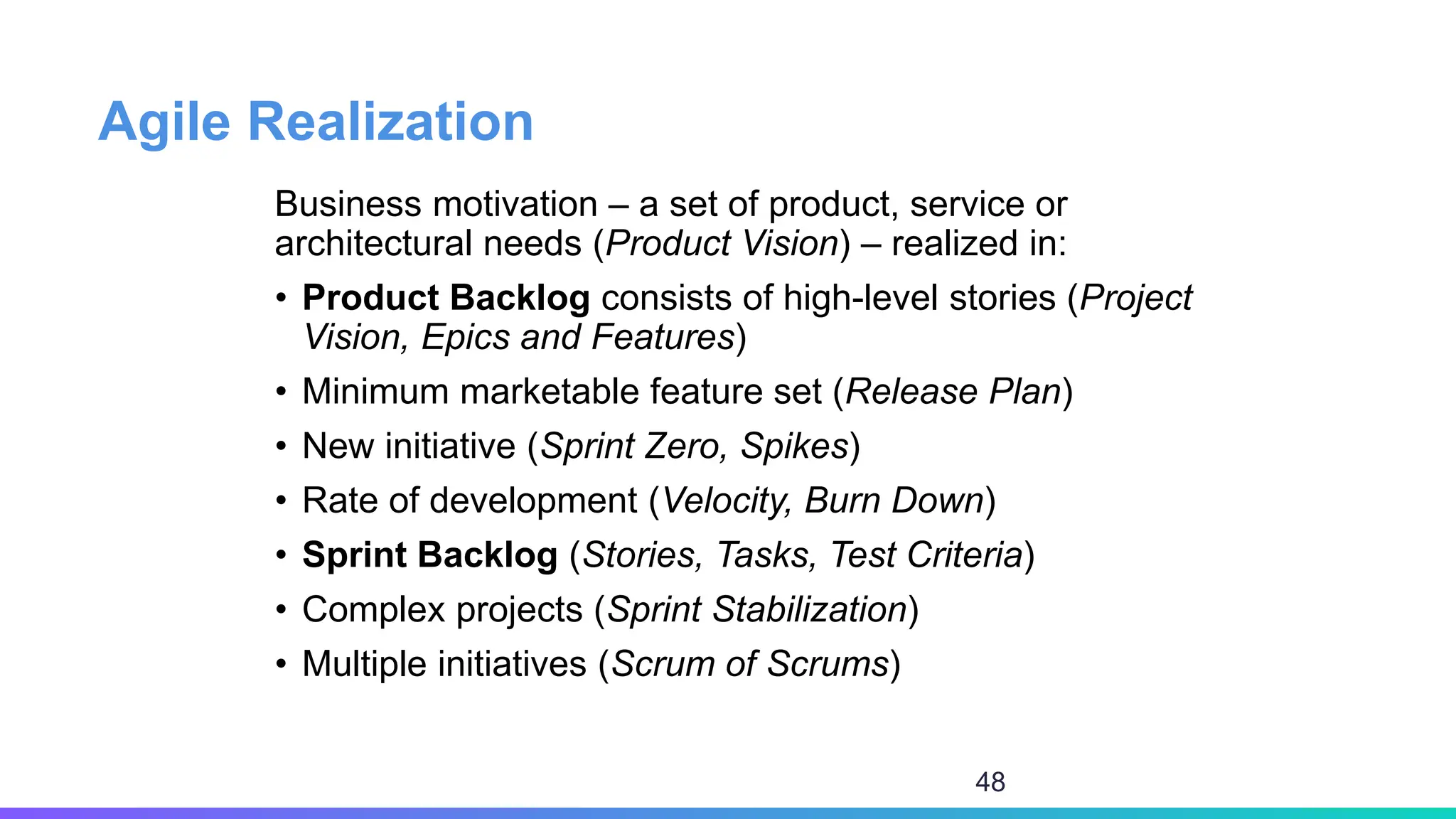 Agile Realization
Business motivation – a set of product, service or
architectural needs (Product Vision) – realized in:
• Product Backlog consists of high-level stories (Project
Vision, Epics and Features)
• Minimum marketable feature set (Release Plan)
• New initiative (Sprint Zero, Spikes)
• Rate of development (Velocity, Burn Down)
• Sprint Backlog (Stories, Tasks, Test Criteria)
• Complex projects (Sprint Stabilization)
• Multiple initiatives (Scrum of Scrums)
48
 