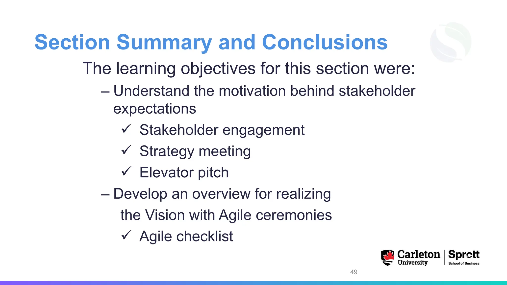 Section Summary and Conclusions
The learning objectives for this section were:
– Understand the motivation behind stakeholder
expectations
✓ Stakeholder engagement
✓ Strategy meeting
✓ Elevator pitch
– Develop an overview for realizing
the Vision with Agile ceremonies
✓ Agile checklist
49
 