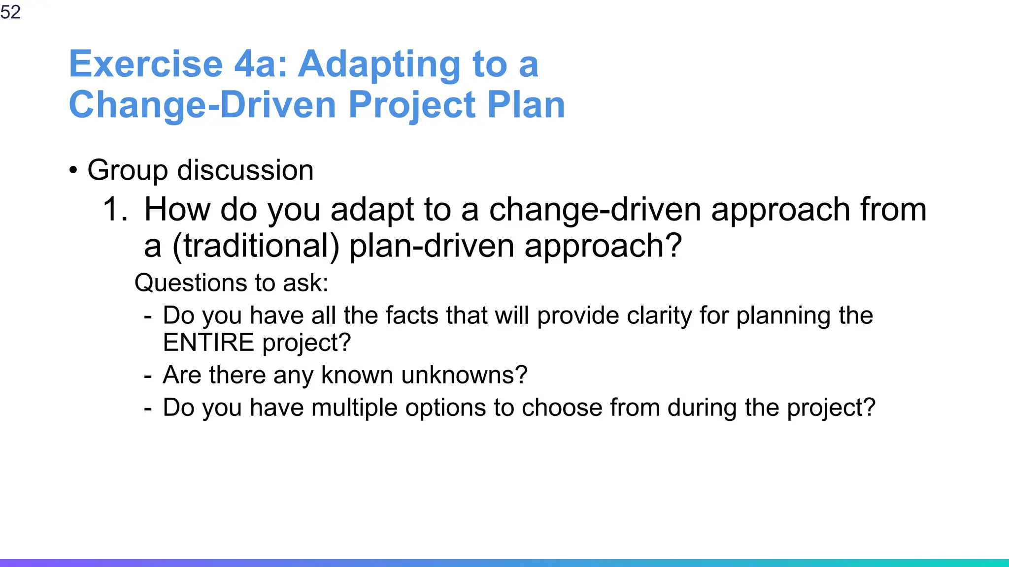 Exercise 4a: Adapting to a
Change-Driven Project Plan
• Group discussion
1. How do you adapt to a change-driven approach from
a (traditional) plan-driven approach?
Questions to ask:
- Do you have all the facts that will provide clarity for planning the
ENTIRE project?
- Are there any known unknowns?
- Do you have multiple options to choose from during the project?
52
 