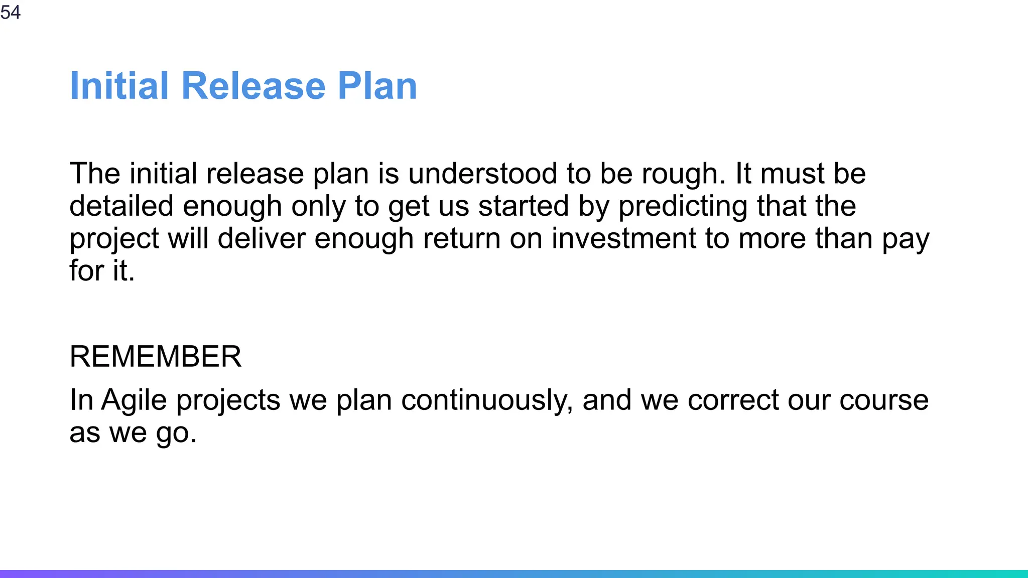 Initial Release Plan
The initial release plan is understood to be rough. It must be
detailed enough only to get us started by predicting that the
project will deliver enough return on investment to more than pay
for it.
REMEMBER
In Agile projects we plan continuously, and we correct our course
as we go.
54
 