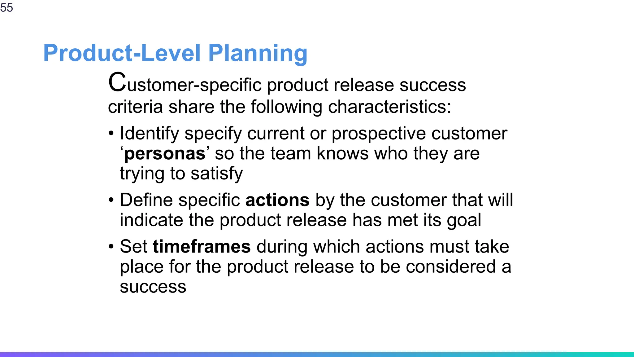 Product-Level Planning
Customer-specific product release success
criteria share the following characteristics:
• Identify specify current or prospective customer
‘personas’ so the team knows who they are
trying to satisfy
• Define specific actions by the customer that will
indicate the product release has met its goal
• Set timeframes during which actions must take
place for the product release to be considered a
success
55
 