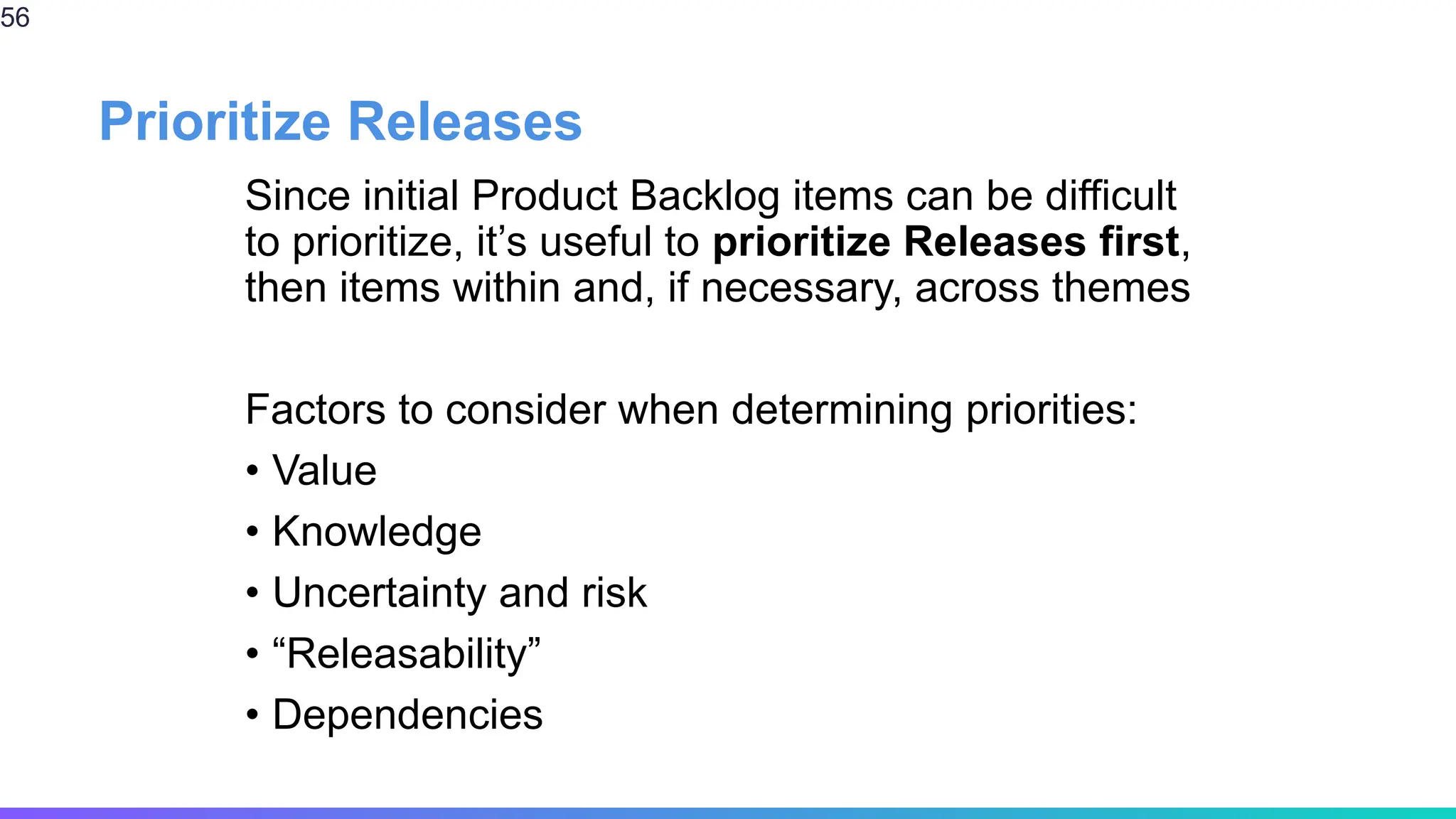 Prioritize Releases
Since initial Product Backlog items can be difficult
to prioritize, it’s useful to prioritize Releases first,
then items within and, if necessary, across themes
Factors to consider when determining priorities:
• Value
• Knowledge
• Uncertainty and risk
• “Releasability”
• Dependencies
56
 