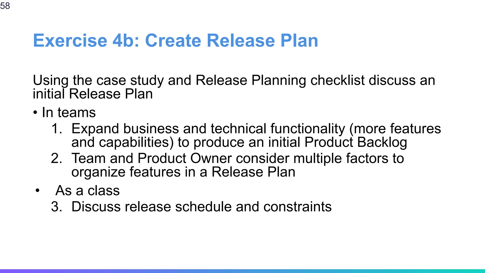 Exercise 4b: Create Release Plan
Using the case study and Release Planning checklist discuss an
initial Release Plan
• In teams
1. Expand business and technical functionality (more features
and capabilities) to produce an initial Product Backlog
2. Team and Product Owner consider multiple factors to
organize features in a Release Plan
• As a class
3. Discuss release schedule and constraints
58
 